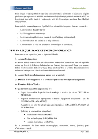 Chapitre quatrième                                                         Analyse urbaine

    Pour alléger ce déséquilibre et créer une armature urbaine cohérente, il faudra que ce pôle
    générateur partage avec sa banlieue intercommunale (entités qui gravitent autour de Sétif) en
    fonction de leur taille, statut et vocation, des activités économiques ainsi que dans l’habitat
    et équipement.

    Pour atteindre un développement équilibré il est primordial d’organiser l’espace en vue de :
      -    L’amélioration du cadre de vie
      -    Le développement économique
      -    La préservation et la prise en charge de spécificités du milieu naturel.
      -    La modernisation des centres et la poly centralité
      - L’ouverture de la ville sur les espaces économiques et touristique.

VERS UN REEQUILIBRAGE ET UNE REORGANISATION :
    Pour assurer une répartition juste et équitable il faudra :

    1- Assurer les dessertes :
    Le réseau routier définit aussi les articulations territoriales constituant ainsi un système
    urbain qui devrait la diffusion du fait urbain sur l’espace intercommunal. Donc pour assurer
    le bon fonctionnement de l’aire d’étude il faut améliorer tout le système de communication
    et faire de cet espace de vaste échelle une communauté urbaine.

    2- Animer la vie social et économie que de tout le territoire

    3- Diffuser le développement et la croissance par une division spatiale et équilibré.

    4- En cadrer l’aire d’étude :

    Ce qui permettra aux entités de proximité de :
       -   Capter des activités de production de stockage et services (le cas de GUEDJEL et
           MEZLOUG)
       -   Reporter l’urbanisation (programme d’habitat équipement structurants            cas de
           OULED SABER, AIN ARNAT)
       -   Redéployer les activités et services agricoles (cas de AIN ABESSA, OURICIA et
           BENI FOUDA)
       -   Valoriser le gisement touristique brut
                  Tourisme hivernal a MEGRESS
                  Site archéologique de BENI FOUDA
                   sources thermale de MEZLOUG.
    Et le patrimoine de Sétif (sites archéologique, monument, musée, jardins ; parc
    d’attraction…..ect.)
   PHASE DIAGNOSTIC                                                                     Page | 211
 