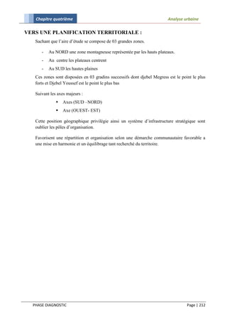 Chapitre quatrième                                                    Analyse urbaine

VERS UNE PLANIFICATION TERRITORIALE :
   Sachant que l’aire d’étude se compose de 03 grandes zones.

      -   Au NORD une zone montagneuse représentée par les hauts plateaux.
      -   Au centre les plateaux centrent
      -   Au SUD les hautes plaines
   Ces zones sont disposées en 03 gradins successifs dont djebel Megress est le point le plus
   forts et Djebel Youssef est le point le plus bas

   Suivant les axes majeurs :
                 Axes (SUD –NORD)
                 Axe (OUEST- EST)

   Cette position géographique privilégie ainsi un système d’infrastructure stratégique sont
   oublier les pôles d’organisation.

   Favorisent une répartition et organisation selon une démarche communautaire favorable a
   une mise en harmonie et un équilibrage tant recherché du territoire.




  PHASE DIAGNOSTIC                                                                 Page | 212
 