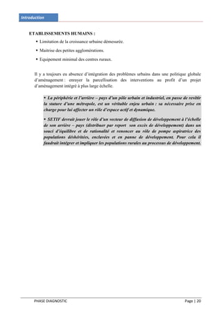 Introduction


    ETABLISSEMENTS HUMAINS :
        Limitation de la croissance urbaine démesurée.
        Maitrise des petites agglomérations.
        Equipement minimal des centres ruraux.


       Il y a toujours eu absence d’intégration des problèmes urbains dans une politique globale
       d’aménagement : enrayer la parcellisation des interventions au profit d’un projet
       d’aménagement intégré à plus large échelle.

            La périphérie et l’arrière – pays d’un pôle urbain et industriel, en passe de revêtir
           la stature d’une métropole, est un véritable enjeu urbain : sa nécessaire prise en
           charge pour lui affecter un rôle d’espace actif et dynamique.

            SETIF devrait jouer le rôle d’un vecteur de diffusion de développement à l’échelle
           de son arrière – pays (distribuer par report son excès de développement) dans un
           souci d’équilibre et de rationalité et renoncer au rôle de pompe aspiratrice des
           populations déshéritées, enclavées et en panne de développement. Pour cela il
           faudrait intégrer et impliquer les populations rurales au processus de développement.




      PHASE DIAGNOSTIC                                                                   Page | 20
 