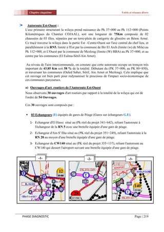Chapitre cinquième                                                    Voirie et réseaux divers



  Autoroute Est-Ouest :
 L'axe primaire structurant la wilaya prend naissance du Pk 37+000 au Pk 112+000 (Points
 Kilométriques du Chantier COJAAL), soit une longueur de 75Km composée de 02
 chaussées de 03 files, séparées par un terre-plein de catégorie de glissière en Béton Armé.
 Ce tracé traverse la wilaya dans la partie Est –Centre-Ouest sur l'axe central du chef lieu, et
 parallèlement à la RN5, limité à l'Est par la commune de Bir El Arch (limite (w) de Mila) au
 Pk 112+000, et L'Ouest par la commune de Mezloug (limite (W) BBA) au Pk 37+000, et au
 centre par les communes (El Eulma-Sétif-Ain Arnet).

  Au niveau de l'aire intercommunale, on constate que cette autoroute occupe un tronçon très
 important de 43.85 Km soit 58 % de la totalité. Débutant du (PK 37+000, au PK 80+850),
 et traversant les communes (Ouled Saber, Sétif, Ain Arnet et Mezloug). Cela implique que
 cet ouvrage est bien parti pour redynamiser le processus de l'impact socio-économique de
 ces communes parcourues.

 a) Ouvrages d'art routiers de l'Autoroute Est-Ouest
 Nous observons 30 ouvrages d'art routiers par rapport à la totalité de la wilaya qui est de
 l'ordre de 54 Ouvrages.

 Ces 30 ouvrages sont composés par :

      03 Echangeurs (E) équipés de gares de Péage (Gares sur échangeurs G.E).

      1- Echangeur d'El Hassi situé au (Pk réel du projet 341+642), reliant l'autoroute à
         l'échangeur de la RN 5 avec une bretelle équipée d'une gare de péage.
      2- Echangeur d'Ain S' fiha situé au (PK réel du projet 351+249), reliant l'autoroute à la
         RN 28 au moyen d'une bretelle équipée d'une gare de péage.
      3- Echangeur du CW140 situé au (PK réel du projet 355+137), reliant l'autoroute au
         CW140 qui dessert l'aéroport suivant une bretelle équipée d'une gare de péage.


             -1-                                 -2-                              -3-




PHASE DIAGNOSTIC                                                                        Page | 219
 