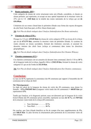 Chapitre cinquième                                                    Voirie et réseaux divers


   Routes nationales (RN) :
 Cette catégorie du réseau de voirie structurant notre aire d'étude, considérée, et classée en
 réseau primaire, qui représente, et occupe un taux spatial important de la structure viaire de
 25% soit le 1/4 (160 Km) de la totalité des routes nationales de la wilaya qui est de
 634.49km.

 L'itinéraire de ces routes s'étend dans le périmètre d'étude sous forme des rayons divergents
 du côté Nord- Sud d'une part, et d'Est -Ouest d'autre part.
 Nb: Voir Plus de détails indiqués dans l'Analyse (Indentification Des Route nationales).

   Chemins de wilaya (CW) :
 Presque Le 1/4 soit   (153.05 Km) du réseau de voirie catégorie (CW) au niveau de la wilaya,
 qui est de 673.375    Km, constitue la structure viaire du périmètre d'étude. Ce système de
 routes classées en    réseau secondaire, formant des itinéraires couvrant, et assurant les
 dessertes internes    des chefs lieux (wilaya et communes) dans toutes les directions
 géographiques.
 Nb: Voir Plus de détails indiqués dans l'Analyse (Indentification Des Chemins Wilayas).

   Chemins communaux (CC) :
 Ces chemins communaux ont un caractère de desserte intra communal, dont le 1/10 ou 10 %
 de la longueur totale de la wilaya, laquelle s'élève à 2162.18 Km, formant le réseau de voirie
 catégorie CC qui est de l'ordre de 212.10 Km.

 Nb: Voir Plus de détails indiqués dans l'Analyse (Indentification Des Chemins communaux).


 Conclusion:
Le taux de 13 % représente la consistance des 08 communes par rapport à l'ensemble des 60
communes de la wilaya de Sétif.

Nb/ Théoriquement :
La règle de calcul de la longueur du réseau de voirie des 08 communes, nous donne La
formule : 13%x3545.045 Km (Longueur voirie totale des 60 communes) = 460.85 Km qui
représentent 13%

Tandis que l'analyse, et le diagnostic présent, nous ont démontré que la longueur de la voirie
Extra-Urbaine des 08 communes prises ensemble, représente un taux de 16 %, soit 569 Km
de la structure viaire totale de la wilaya (60 communes).

               o Taux théorique ……….. 13 %.
               o Taux Réel….………….. 16 %.

On conclue, que l'aire d'étude bénéficie en fin de compte d'un taux supplémentaire de 3%,
soit 108.15 Km. Ce plus favorise la structuration plus prononcée de la couverture viaire de
l'aire d'étude.


PHASE DIAGNOSTIC                                                                     Page | 221
 