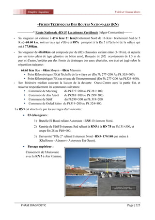 Chapitre cinquième                                                   Voirie et réseaux divers



                     -FICHES TECHNIQUES DES ROUTES NATIONALES (RN)

    ---------------* Route Nationale -RN 5* La colonne Vertébrale (Alger-Constantine)--------
-   Sa longueur est estimée à 47.6 Km+21 Km(l'evitement Nord de 16 Km+ l'evitement Sud de 5
    Km)=68.60 km, soit un taux qui s'élève à 88% parraport à la Rn 5 à l'échelle de la wilaya qui
    est à 77.80Km.
-   Sa longueur de 68.60Km est composée par de (02) chaussées variant entre (8-10 m), et séparée
    par un terre- plein de type glissière en béton armé, flanquée de (02) accotements de 1.5 m de
    part et d'autre, bordées par des fossés de drainages des eaux pluviales, son état est jugé selon la
    répartition suivante :
       68.60 Km Bon – 0Km Moyen – 0Km Mauvais.
          Point Kilométrique (PK)à l'échelle de la wilaya est (Du Pk 277+200 Au Pk 355+000).
          Point Kilométrique (PK) au niveau de l'intercommunal (Du Pk 277+200 Au Pk324+800).
-   Son Itinéraire médian assurant la liaison de la desserte Ouest-Centre avec la partie Est, et
    traverse respectivement les communes suivantes:
          Commune de Mezloug           du Pk277+200 au Pk 281+100.
          Commune de Ain Arnet        du Pk281+100 au Pk 299+500).
          Commune de Sétif             du Pk299+500 au Pk 319+200
          Commune de Ouled Saber du Pk319+200 au Pk 324+800.
La RN5 est structurée par les ouvrages d'art suivants :
            03 échangeurs :
                  1) Bretelle El Hassi reliant Autoroute –RN5- Evitement Nord.
                  2) Rentrée de Sétif Evitement Sud reliant la RN5 à la RN 75 au Pk131+500, et
                     coupe Rn 28 au Pk0+000.
                  3) Université "Pôle 2" reliant Evitement Nord –RN5- CW140 qui mène à
                     (Khalfoune –Aéroport- Autoroute Est Ouest).
            Passage supérieur :
            Croisement de l'Autoroute
            avec la RN 5 à Ain Romane.




      PHASE DIAGNOSTIC                                                                       Page | 225
 