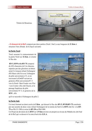 Chapitre cinquième                                                   Voirie et réseaux divers




           Trémie de Bouaroua.




- Evitement de la Rn5 composé par deux parties (Nord –Sud ) a une longueur de 21 Km et
structure l'aire d'étude de la façon suivante:

la Partie Nord :
Tracé assurant le contournement de
la partie Nord sur 16 Km, et oriente
le flux des

 RN 5, RN9 et la RN 75 composé
de (02) chaussées de 8 m chacune,
séparées par des glissières en béton
armé.Ce tronçon reliant l'échangeur
d'El Hassi côté Est avec 'échangeur
du pôle universitaire n°2, et en
traversant le Cw117 suivant un
giratoire (Pôle universitaireN°:3
vers le Nord+ Beni Fouda vers l'Est
+vers Centre ville côté Ouest), et le
passage Supérieur du pôle
universitaire N°:3, le giratoire de la
RN9 , afin
qu'il se raccorde à l'échangeur du pôle 2.

la Partie Sud:
Un tracé formant un demi cercle de 5 Km, qui dessert le flux des RN 5, RN28,RN 75 constituée
par une assiette de deux voies reliant l'échangeur de la rentrée de Setif à la RN5 côté Est à la RN
75 au Pk131+500 et croise la RN 28 au Pk0+000.
Un Projet de déviation de la RN5 sur 1.9 Km environ est projeté au niveau de Mahdia du côté Sud
de la Rn5 qui va desservir la zone d'activités Z.E.A.



     PHASE DIAGNOSTIC                                                                      Page | 226
 