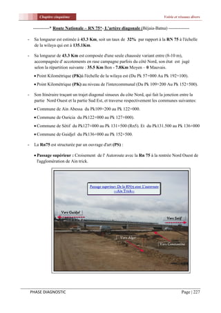 Chapitre cinquième                                                     Voirie et réseaux divers


     -----------* Route Nationale – RN 75*- L'artère diagonale (Béjaia-Batna) --------------

-    Sa longueur est estimée à 43.3 Km, soit un taux de 32% par rapport à la RN 75 à l'échelle
     de la wilaya qui est à 135.1Km.

-    Sa longueur de 43.3 Km est composée d'une seule chaussée variant entre (8-10 m),
     accompagnée d' accotements en rase campagne parfois du côté Nord, son état est jugé
     selon la répartition suivante : 35.5 Km Bon - 7.8Km Moyen – 0 Mauvais.
      Point Kilométrique (PK)à l'échelle de la wilaya est (Du Pk 57+000 Au Pk 192+100).
      Point Kilométrique (PK) au niveau de l'intercommunal (Du Pk 109+200 Au Pk 152+500).

-    Son Itinéraire traçant un trajet diagonal sinueux du côte Nord, qui fait la jonction entre la
     partie Nord Ouest et la partie Sud Est, et traverse respectivement les communes suivantes:
      Commune de Ain Abessa du Pk109+200 au Pk 122+000.
      Commune de Ouricia du Pk122+000 au Pk 127+000).
      Commune de Sétif du Pk127+000 au Pk 131+500 (Rn5). Et du Pk131.500 au Pk 136+000
      Commune de Guidjel du Pk136+000 au Pk 152+500.

-    La Rn75 est structurée par un ouvrage d'art (PS) :

      Passage supérieur : Croisement de l' Autoroute avec la Rn 75 à la rentrée Nord Ouest de
       l'agglomération de Ain trick.




    PHASE DIAGNOSTIC                                                                      Page | 227
 
