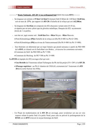 Chapitre cinquième                                                   Voirie et réseaux divers



-----------* Route Nationale –RN 28* L'axe orthogonal Sud (Sétif-Ain touta RN3) ---------

   - Sa longueur est estimée à 15 Km+1.6 Km(l'évitement Sidi El Khier de 1.60 Km)=16.60 km,
      soit un taux de 27% par rapport à la RN 28 à l'échelle de la wilaya qui est à 62.20Km.

   - Sa longueur de 16.6 Km est composée de (02) chaussées variant entre (8-10 m),
     et séparée par un terre- plein type de glissière métallique, flanquée de (02) accotements
     étroits de 1 m parfois.

   - son état est jugé comme suit : 16.60 Km Bon - 0Km Moyen – 0Km Mauvais.
        Point Kilométrique (PK)à l'échelle de la wilaya est (Du Pk 0+000 Au Pk 62+200).
        Point Kilométrique (PK) au niveau de l'intercommunal (Du Pk 0+000 Au Pk 15+000).

   -    Son Itinéraire est déterminé par un trajet linéaire qui prend naissance à partir du Pk0+000
        de la RN5, et s'étend vers le Sud allant vers Biskra. , et traverse les communes suivantes:
        Commune de Sétif du Pk0+000 au Pk 7+500.
        Commune de Mezloug du Pk7+500 au Pk 15+000.
La RN28 est équipée de (02) ouvrages d'art qui sont :
        Une Bretelle de l'Autoroute reliant l'échangeur du Pk réel du projet (351+249 ) à la RN 28.
        1Passage supérieur : au Pk 61 chantier de COJAAL croisement de l' Autoroute à la RN
         28 de la sortie Sud de Ain S'fiha.




   - Un Projet de modernisation de la RN 28 est envisagé, pour revaloriser cet axe en voie
     express reliant la partie Sud à la partie Nord, pour cela on prévoit le prolongement de la
     RN28 vers la RN9 à travers le noyau historique de Sétif.


    PHASE DIAGNOSTIC                                                                      Page | 229
 