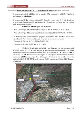Chapitre cinquième                                                   Voirie et réseaux divers


--------------* Route Nationale –RN 9* L'Axe Orthogonal Nord (Béjaia-Setif) --------------

   - Sa longueur est estimée à 16 Km, soit un taux de 40% par rapport à la RN 9 à l'échelle de
     la wilaya qui est à 40.10Km.

   - Sa longueur de 16 Km est composée de (02) chaussées variant entre (8-10 m), séparée par
     un terre- plein flanquée de (02) accotements de 1.5 m de part et d'autre, son état est jugé
     selon la répartition suivante :
                    16 Km Bon - 0Km Moyen – 0Km Mauvais.
       Point Kilométrique (PK)à l'échelle de la wilaya est (Du Pk 70+000 Au Pk 111+000).
       Point Kilométrique (PK) au niveau de l'intercommunal (Du Pk 95+000 Au Pk 111+000).

   - Son Itinéraire forme un trajet linéaire qui prend fin au Pk111+000 à la RN5, et son tracé
      s'étend vers le Nord allant vers Béjaia, et traversant les communes suivantes:
      Commune de Ouricia du Pk95+000 au Pk 105+000.
       Commune de Setif du Pk105+000 au Pk 15+000.

               -      Un Projet de déviation de la RN 9 sur 3Km environ est envisagé, étude
       effectuée par La S.E.T.E. S ayant pour but de désengorger la ville de Ouricia.Cette liaison
       sera réalisée à partir de l'échangeur d'entrée prévu au Pk 19+500 du Cw 139 sur la RN9 , et
       on revient à la RN 9 au niveau de l'échangeur de sortie prévu et en traversant le chemin
       communal CC611 menant vers Oued Echair, cette déviation va desservir les trois routes
       nationales RN9 -RN9B -RN75 par la biais du Cw139 menant vers Béjaia +Sétif+Bougaa+
       Ain Kebira.




    PHASE DIAGNOSTIC                                                                     Page | 230
 
