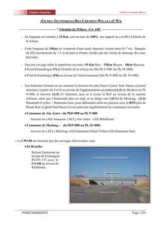 Chapitre cinquième                                                        Voirie et réseaux divers


                   -FICHES TECHNIQUES DES CHEMINS WILAYA (CW)-

  -----------------------------------* Chemins de Wilaya -Cw 140* --------------------------------------

    - Sa longueur est estimée à 34 Km, soit un taux de 100% par rapport au cw140 à l'échelle de
       la wilaya.

    - Cette longueur de 34Km est composée d'une seule chaussée variant entre (6-7 m), flanquée
       de (02) accotements de 1.5 m de part et d'autre, bordés par des fossés de drainage des eaux
       pluviales,

    - Son état est jugé selon la répartition suivante :19 Km Bon – 15Km Moyen – 0Km Mauvais.
       Point Kilométrique (PK)à l'échelle de la wilaya est (Du Pk 0+000 Au Pk 34+000).
        Point Kilométrique (PK) au niveau de l'intercommunal (Du Pk 0+000 Au Pk 34+000).


    - Son Itinéraire formant un arc assurant la desserte du côte Ouest-Centre- Sud -Ouest, et prend
       naissance à partir du Cw14 au niveau de l'agglomération secondaire(A.S) de Bouhira au Pk
       0+000, et traverse (A.S) El Anesseur, puis et il croise la Rn5 au niveau de la caserne
       militaire, ainsi que l'Autoroute( plus au sud), et se dirige vers (ACL) de Mezloug, (A.S)
       Hammam O.yelles + Hammam Gare, pour déboucher enfin en jonction avec la RN5 prés de
       Douar Ksir el ghoul Sud Ouest.Cet axe parcourt régulièrement les communes suivantes:
        Commune de Ain Arnet : du Pk0+000 au Pk 9+000
            traverse les (AS) Anasseur- (ACL) Ain Arnet – (AS )Khalfoune
        Commune de Mezloug : du Pk9+000 au Pk 34+000).
            traverse les (ACL) Mezloug- (AS) Hammam Ouled Yelles-(AS) Hammam Gare.

- Le CW140 est structuré par des ouvrages d'art routiers sont :
        01 Bretelle:
            Reliant l'autoroute au
            niveau de l'échangeur
            Pk355+137, avec le
            Cw140 au niveau de
            Khalfoune.




     PHASE DIAGNOSTIC                                                                          Page | 234
 