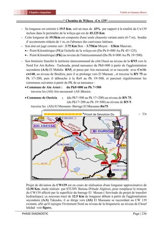 Chapitre cinquième                                                         Voirie et réseaux divers


-------------------------------------------* Chemins de Wilaya -Cw 139* -----------------------------------

    - Sa longueur est estimée à 19.5 Km, soit un taux de 43% par rapport à la totalité du Cw139
       incluse dans le perimètre de la wilaya qui est de 45.125 Km.
    - Cette longueur de 19.5Km est composée d'une seule chaussée variant entre (6-7 m), bordée
       d' accotements réduits de 1 m, en l'absence des caniveaux latéraux.
    - Son état est jugé comme suit : 3.75 Km Bon – 3.75Km Moyen – 12Km Mauvais.
       - Point Kilométrique (PK)à l'échelle de la wilaya est (Du Pk 0+000 Au Pk 45+125).
       - Point Kilométrique (PK) au niveau de l'intercommunal (Du Pk 0+000 Au Pk 19+500).
    - Son Itinéraire franchit le territoire intercommunal du côté Ouest au niveau de la RN5 vers le
       Nord Est Ain Kebira –Tachouda, prend naissance du Pk0+000 à partir de l'agglomération
       secondaire (A.S) El Mahdia RN5, et passe par Ain messaoud, et se raccorde avec Cw14-
       cw140, au niveau de Bouhira, puis il se prolonge vers El Maouan , et traverse la RN 75 au
       Pk 17+200, puis il débouche à la Rn9 au Pk 19+500, et parcourt régulièrement les
       communes suivantes à partir du PK de sa naissance :
       Commune de Ain Arnet : du Pk0+000 au Pk 7+500
          traverse les (AS) Ain messaoud- (AS )Bouira.
       Commune de Ouricia           ;(du Pk7+500 au Pk 17+200) au niveau de RN 75.
                                      (du Pk17+200 au Pk 19+500) au niveau de RN 9.
            traverse les (AS) El Maouane- Barrage El Maouane-Rn75.

                                                      *Projet de Deviation Du                         - Un
                      Cw139




        Projet de déviation du CW139 est en cours de réalisation d'une longueur approximative de
        12.50 Km, étude réalisée par STUDY Bureau D'étude Algérois, pour remplacer le tronçon
        du CW139 affecté par la superficie du barrage El Mouan ( Servitude du projet de transfert
        hydraulique), ce nouveau tracé de 12.5 Km de longueur débute à partir de l'agglomération
        secondaire (A.S) Takouka, il se dirige vers (AS) El Maouane se raccordant au CW 139
        existant, afin qu'il rejoigne l'évitement Nord au niveau de la briqueterie au niveau de Chouf
        lekdad voir figure.
    PHASE DIAGNOSTIC                                                                            Page | 236
 