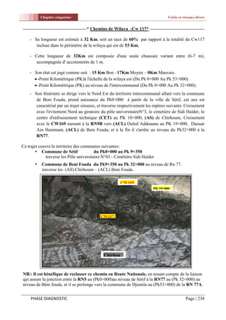 Chapitre cinquième                                                        Voirie et réseaux divers


------------------------------------------* Chemins de Wilaya -Cw 117* ------------------------------------

    - Sa longueur est estimée à 32 Km, soit un taux de 60% par rapport à la totalité du Cw117
       incluse dans le périmètre de la wilaya qui est de 53 Km,

    - Cette longueur de 32Km est composée d'une seule chaussée variant entre (6-7 m),
       accompagnée d' accotements de 1 m.

    - Son état est jugé comme suit : 15 Km Bon –17Km Moyen – 0Km Mauvais.
       -Point Kilométrique (PK)à l'échelle de la wilaya est (Du Pk 0+000 Au Pk 53+000).
       -Point Kilométrique (PK) au niveau de l'intercommunal (Du Pk 0+000 Au Pk 32+000).
    - Son Itinéraire se dirige vers le Nord Est du territoire intercommunal allant vers la commune
       de Beni Fouda, prend naissance du Pk0+000 à partir de la ville de Sétif, cet axe est
       caractérisé par un trajet sinueux, et traverse respectivement les repères suivants: Croisement
       avec l'évitement Nord au giratoire du pôle universitaireN°3, le cimetière de Sidi Haîder, le
       centre d'enfouisement technique (CET) au PK 10+000, (AS) de Chirhoum, Croisement
       avec le CW169 menant à la RN9B vers (ACL) Ouled Addouane au PK 19+000, Daouar
       Ain Hammam, (ACL) de Beni Fouda, et à la fin il s'arrête au niveau du Pk32+000 à la
       RN77.

Ce trajet couvre le territoire des communes suivantes:
         Commune de Sétif               du Pk0+000 au Pk 9+350
             traverse les Pôle universitaire N°03 - Cimétière Sidi Haider
          Commune de Beni Fouda du Pk9+350 au Pk 32+000 au niveau de Rn 77.
           traverse les (AS) Chirhoum – (ACL) Beni Fouda .

                                                         CW169
                                                                            PK 19+000




                                             CW117




                                               Chirhou
                                               m

NB/: Il est bénéfique de reclasser ce chemin en Route Nationale, en tenant compte de la liaison
qui assure la jonction entre la RN5 au (Pk0+000)au niveau de Sétif à la RN77 au (Pk 32+000) au
niveau de Béni fouda, et il se prolonge vers la commune de Djemila au (Pk53+000) de la RN 77A.


     PHASE DIAGNOSTIC                                                                           Page | 238
 