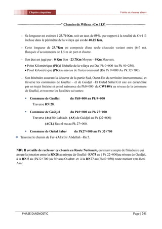 Chapitre cinquième                                                        Voirie et réseaux divers



 ----------------------------------------* Chemins de Wilaya -Cw 113* ------------------------------------


    - Sa longueur est estimée à 23.70 Km, soit un taux de 59% par rapport à la totalité du Cw113
      incluse dans le périmètre de la wilaya qui est de 40.25 Km,

    - Cette longueur de 23.7Km est composée d'une seule chaussée variant entre (6-7 m),
      flanquée d’accotements de 1.5 m de part et d'autre.

    - Son état est jugé par : 0 Km Bon –23.7Km Moyen – 0Km Mauvais.
        Point Kilométrique (PK)à l'échelle de la wilaya est Du( Pk 0+000 Au Pk 40+250).
        Point Kilométrique (PK) au niveau de l'intercommunal (Du Pk 9+000 Au Pk 32+700).

    - Son Itinéraire assurant la désserte de la partie Sud, Ouest-Est du territoire intercommunal, et
      traverse les communes de Guellal – et de Guidjel –Et Ouled Saber.Cet axe est caractérisé
      par un trajet linéaire et prend naissance du Pk0+000 du CW140A au niveau de la commune
      de Guellal, et traverse les localités suivantes:

          Commune de Guellal               du Pk0+000 au Pk 9+000
             Traverse RN 28.

          Commune de Guidjel               du Pk9+000 au Pk 27+000
              Traverse (As) Bir Labiadh- (AS) de Guidjel au Pk (22+000)
                       (ACL) Ras el ma au Pk 27+000.

          Commune de Ouled Saber              du Pk27+000 au Pk 32+700
 Traverse le chemin de Fer- (AS) Bir Abdellah –Rn 5.


NB/: Il est utile de reclasser ce chemin en Route Nationale, en tenant compte de l'itinéraire qui
assure la jonction entre la RN28 au niveau de Guellal- RN75 au ( Pk 22+000)au niveau de Guidjel,
à la RN 5 au (Pk32+700 )au Niveau O.saber- et à la RN77 au (Pk40+050) route menant vers Beni
Aziz.




    PHASE DIAGNOSTIC                                                                            Page | 241
 