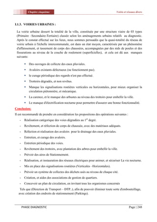 Chapitre cinquième                                                       Voirie et réseaux divers



I.1.3. VOIRIES URBAINES :

 La voirie urbaine dessert la totalité de la ville, constituée par une structure viaire de 03 types
 (Primaire –Secondaire-Tertiaire) classée selon les aménagements urbains relatifs au diagnostic.
 Après le constat effectué sur les lieux, nous sommes persuadés que la quasi-totalité du réseau de
 voirie urbain à l'échelle intercommunale, est dans un état moyen, caractérisée par un phénomène
 d'affaissement, et tassement de corps des chaussées, accompagnées par des nids de poules et des
 fissurations au niveau de la couche de roulement (superficielles), et cela est dû aux manques
 suivants:

           Des ouvrages de collecte des eaux pluviales.
           Avaloirs existants défectueux (ne fonctionnent pas).
           le curage périodique des regards n'est pas effectué.
           Trottoirs dégradés, et non revêtus.
           Manque les signalisations routières verticales ou horizontales, pour mieux organiser la
            circulation piétonnière, et mécanique.
           La carence, et le manque des arbustes au niveau des trottoirs pour embellir la ville.
           Le manque d'électrification nocturne pour permettre d'assurer une bonne fonctionnalité.
Conclusion:
Il est recommandé de prendre en considération les propositions des opérations suivantes :
   -    Réalisation catégorique des voies dégradées au 1er degré.
   -    Revêtement, et réfection de corps de chaussée, avec des matériaux adéquats.
   -    Réfection et réalisation des avaloirs pour le drainage des eaux pluviales.
   -    Entretien, et curage des avaloirs.
   -    Entretien périodique des voies.
   -    Revêtement des trottoirs, avec plantation des arbres pour embellir la ville.
   -    Prévoir des aires de Stationnement.
   -    Réalisation, et instauration des réseaux électriques pour animer, et sécuriser La vie nocturne.
   -    Mis en place des signalisations routières (Verticales –Horizontales).
   -    Prévoir un système de collectes des déchets usés au niveau de chaque cité.
   -    Création, et aides des associations de gestion de quartiers.
   -    Concevoir un plan de circulation, en invitant tous les organismes concernés
   Tels que (Direction de Transport – DTP..), afin de pouvoir éliminer toute sorte d'embouteillage,
  avec création des endroits de stationnement (Parkings).



       PHASE DIAGNOSTIC                                                                         Page | 248
 