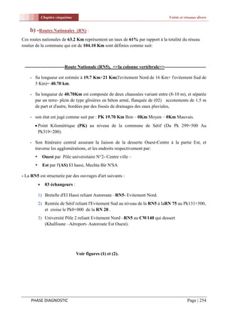 Chapitre cinquième                                                Voirie et réseaux divers


    b) -Routes Nationales           (RN) :
Ces routes nationales de 63.2 Km représentent un taux de 61% par rapport à la totalité du réseau
routier de la commune qui est de 104.10 Km sont définies comme suit:



 --------------------------Route Nationale (RN5), <<la colonne vertébrale>>---------------------------

    - Sa longueur est estimée à 19.7 Km+21 Km(l'evitement Nord de 16 Km+ l'evitement Sud de
      5 Km)= 40.70 km.

    - Sa longueur de 40.70Km est composée de deux chaussées variant entre (8-10 m), et séparée
      par un terre- plein de type glisières en béton armé, flanquée de (02) accotements de 1.5 m
      de part et d'autre, bordées par des fossés de drainages des eaux pluviales,

    - son état est jugé comme suit par : PK 19.70 Km Bon – 0Km Moyen – 0Km Mauvais.
        Point Kilométrique (PK) au niveau de la commune de Sétif (Du Pk 299+500 Au
         Pk319+200).

    - Son Itinéraire central assurant la liaison de la desserte Ouest-Centre à la partie Est, et
      traverse les agglomérations, et les endroits respectivement par:
              Ouest par Pôle universitaire N°2- Centre ville –
              Est par l'(AS) El hassi, Mechta Bir N'SA

- La RN5 est structurée par des ouvrages d'art suivants :
                03 échangeurs :

           1) Bretelle d'El Hassi reliant Autoroute –RN5- Evitement Nord.
           2) Rentrée de Sétif reliant l'Evitement Sud au niveau de la RN5 à laRN 75 au Pk131+500,
              et croise le Pk0+000 de la RN 28 .
           3) Université Pôle 2 reliant Evitement Nord –RN5 au CW140 qui dessert
              (Khalfoune –Aéroport- Autoroute Est Ouest).




                                    Voir figures (1) et (2).




     PHASE DIAGNOSTIC                                                                       Page | 254
 
