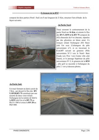 Chapitre cinquième                                                       Voirie et réseaux divers


   -------------------------------------------Evitement de la RN5 -------------------------------------

composé de deux parties (Nord –Sud ) et d' une longueur de 21 Km, structure l'aire d'étude de la
façon suivante:

                                                               -la Partie Nord :

                                                             Tracé assurant le contournement de la
                                                             partie Nord sur 16 Km, et oriente le flux
                                                             des RN 5, RN9 et la RN 75 composé de
                                                             (02) chaussées de 8 m chacune, séparées
                                                             par des glissières en béton armé. Ce
                                                             tronçon reliant l'échangeur d'El Hassi
                                                             côté Est avec L'échangeur du pôle
                                                             universitaire n°2, et en traversant le
                                                             C.w.117 suivant un giratoire (Pôle
                                                             universitaire N°:3 vers le Nord+ Beni
                                                             Fouda vers l'Est +vers Centre ville côté
                                                             Ouest), et le passage Supérieur du pôle
                                                             universitaire N°:3, le giratoire de la RN9
                                                             , afin qu'il se raccorde à l'échangeur du
                                                             pôle 2. voir çi-dessous photos.




-la Partie Sud:
Un tracé formant un demi cercle de
5 Km, qui dessert le flux des RN
5, RN28,RN 75 constituée par une
assiette de deux voies reliant
l'échangeur de la rentrée de Sétif à
la RN5 côté Est et la RN 75 au
Pk131+500 et croise la RN 28 au
Pk0+000.




     PHASE DIAGNOSTIC                                                                         Page | 256
 