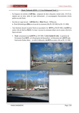 Chapitre cinquième                                                   Voirie et réseaux divers


----------------------- Route Nationale (RN9) << L'Axe Orthogonal Nord >>------------------------

  - Sa longueur est estimée à 6.00 Km, composée de deux chaussées variant entre (8-10 m),
    séparée par un terre- plein de type reboisement , et accompagnée d'accotements étroits
    parfois au côté Nord,

  - Son état est jugé suivant : 6.00 Km Bon - 0Km Moyen – 0 Mauvais.
     - Point Kilométrique (PK) au niveau de la commune (Du Pk 105+000 Au Pk 111+000).

  -    Son Itinéraire dessert la partie Nord en raccordant à la RN75 au Pk105+000, à la RN5 au
      centre ville de Sétif au Pk111. Ce tracé traverse la commune allant vers le centre ville de la
      façon suivante:

         Nord croisement avec la RN75 au 105+000, l' (AS) Cheikh El Aifa – le giratoire de
          l'évitement Nord RN5 , et le Rond point de Boussellem la bifurcation de la RN75 vers
          l'universite Ferhat Abess – et enfin il débouche à la RN5 au centre ville au Pk 111+000.




  PHASE DIAGNOSTIC                                                                        Page | 258
 