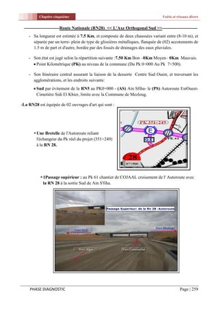 Chapitre cinquième                                                   Voirie et réseaux divers


 ------------------------Route Nationale (RN28) << L'Axe Orthogonal Sud >>------------------------
    - Sa longueur est estimée à 7.5 Km, et composée de deux chaussées variant entre (8-10 m), et
      séparée par un terre- plein de type de glissières métalliques, flanquée de (02) accotements de
      1.5 m de part et d'autre, bordée par des fossés de drainages des eaux pluviales.

    - Son état est jugé selon la répartition suivante :7.50 Km Bon –0Km Moyen– 0Km Mauvais.
       Point Kilométrique (PK) au niveau de la commune (Du Pk 0+000 Au Pk 7+500).

    - Son Itinéraire central assurant la liaison de la desserte Centre Sud Ouest, et traversant les
      agglomérations, et les endroits suivants:
        Sud par évitement de la RN5 au PK0+000 - (AS) Ain Sfiha- le (PS) Autoroute EstOuest-
         Cimetière Sidi El Khier, limite avec la Commune de Mezloug.

-La RN28 est équipée de 02 ouvrages d'art qui sont :




        Une Bretelle de l'Autoroute reliant
         l'échangeur du Pk réel du projet (351+249)
         à la RN 28.




           1Passage supérieur : au Pk 61 chantier de COJAAL croisement de l' Autoroute avec
            la RN 28 à la sortie Sud de Ain S'fiha.




    PHASE DIAGNOSTIC                                                                      Page | 259
 