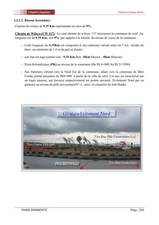 Chapitre cinquième                                                  Voirie et réseaux divers


I.2.2.2. Réseau Secondaire
Chemin de wilaya de 9.35 Km représentant un taux de 9%.

Chemin de Wilaya (CW 117) : Le seul chemin de wilaya 117 structurant la commune de setif , Sa
longueur est de 9.35 Km, soit 9% par rapport à la totalité du réseau de voirie de la commune.

    - Cette longueur de 9.35Km est composée d' une chaussée variant entre (6-7 m), bordée de
      deux accotements de 1.5 m de part et d'autre.

    - son état est jugé comme suit : 9.35 Km Bon –0Km Moyen – 0Km Mauvais.

    - Point Kilométrique (PK) au niveau de la commune (Du Pk 0+000 Au Pk 9+3500).

    - Son Itinéraire s'étend vers le Nord Est de la commune, allant vers la commune de Béni
      Fouda, prend naissance du Pk0+000 à partir de la ville de sétif. Cet axe est caractérisé par
      un trajet sinueux, qui traverse respectivement les points suivants: l'évitement Nord par un
      giratoire au niveau du pôle universitaireN°:3 , ainsi le cimetière de Sidi Haîder.




     PHASE DIAGNOSTIC                                                                    Page | 260
 