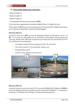 Chapitre cinquième                                                      Voirie et réseaux divers


 - b) –Voirie urbaine (Boulevards), et des pistes :

* BOULEVARD n°1.
* BOULEVARD n°2.
* BOULEVARD n°3.
* Contournement Nord (Evitement Nord de la RN5).
*Piste reliant deux agglomérations secondaires (AS) d'El Hassi, à l' (AS) d'Ain trick.
*Piste reliant le CW117 au niveau du giratoire prés de l'université pôle3 à l'(ACL) de Bir Souici
de la commune de Ouled Saber passant par Mechta Reggada.

BOULEVARD N°1:
Assurant la liaison de la RN5 au niveau de l'échangeur d'entrée de Sétif (1) (les tours), à la
RN 9 au niveau du giratoire(2) prés de lotissement de Boussakine (Gaoua) passant par:
1014 logts; Marché 1014; 1006 logts; croisement avec le boulevard n°02; Gaoua POS (36-35-33-
34), ce boulevard est caractérisé par :
      -      Une emprise comprise de deux chaussées de 9Mx 2 M, en bon état
      -      Terre -plein central de 1.50 m type planté (Espace vert).
      -      Eclairage Public central.
      -      Trottoirs revêtus uniformes environ (2-4)m.

                               (1                                            (2
                               )                                             )
                                                           Vers Centre                   Vers
                                                           ville                         Béjaia
                                                                             RN 9


                                                               Bd n°1 vers
                                                               Gaoua




BOULEVARD N°2:
Assurant la liaison du pôle universitaire N°03 au niveau du P.O.S n°2 d'El Hidhab à la RN09 au
niveau des 600logts parcourant les endroits suivants: lotissement El Hidhab N°1- croisement au
boulevard n°1 (Lisbonne), et les 500 logts. Ce boulevard est caractérisé par :



  PHASE DIAGNOSTIC                                                                           Page | 263
 