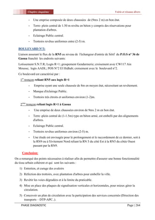 Chapitre cinquième                                                      Voirie et réseaux divers


           -   Une emprise composée de deux chaussées de (9mx 2 m) en bon état.
           -   Terre- plein central de 1.50 m revêtu en béton y compris des réservations pour
               plantation d'arbres.
           -   Eclairage Public central.
           -   Trottoirs revêtus uniformes entre (2-5) m.

  BOULEVARD N°3:
  Liaison assurant le flux de la RN5 au niveau de l'échangeur d'entrée de Sétif du P.O.S n° 36 de
  Gaoua franchit les endroits suivants:
  Lotissement S.N.T.R; Logts R+1; groupement Gendarmerie; croisement avec CW117 Ain
  Mousse; logts AADL; POS N°2 El Hidhab; croisement avec le boulevard n°2.
  Ce boulevard est caractérisé par :
    1er tronçon reliant RN5 aux logts R+1
           -   Emprise ayant une seule chaussée de 8m en moyen état, nécessitant un revêtement.
           -   Manque d'éclairage Public.
           -   Trottoirs très étroits et uniformes environ (1-2)m.

    2eme tronçon reliant logts R+1 à Gaoua
           -   Une emprise de deux chaussées environ de 9mx 2 m en bon état.
           -   Terre -plein central de (1-1.5m) type en béton armé, est embelli par des alignements
               d'arbres.
           -   Eclairage Public central.
           -   Trottoirs revêtus uniformes environ (2-5) m.
           -   Une étude est envisagée pour le prolongement et le raccordement de ce dernier, soit à
               la RN9 ou à l'évitement Nord reliant la RN 5 du côté Est à la RN5 du côtée Ouest
               passant par la RN9.

     Conclusion:
On a remarqué des points nécessaires à réaliser afin de permettre d'assurer une bonne fonctionnalité
du tissu urbain cohérent et qui sont les suivants :
   1) Entretien, et curage des avaloirs
   2) Réfection des trottoirs, avec plantation d'arbres pour embellir la ville.
   3) Revêtir les voies dégradées et à la limite du praticable.
   4) Mise en place des plaques de signalisation verticales et horizontales, pour mieux gérer la
      circulation.
   5) Concevoir un plan de circulation avec la participation des services concernés (Direction des
      transports – DTP-APC..).
     PHASE DIAGNOSTIC                                                                        Page | 264
 