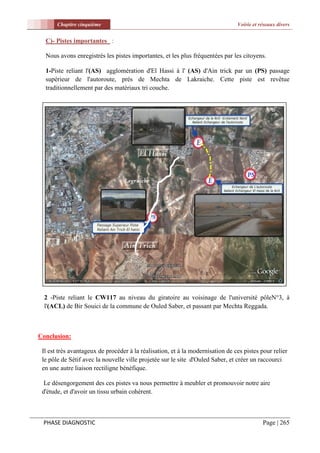 Chapitre cinquième                                                       Voirie et réseaux divers


  C)- Pistes importantes :

  Nous avons enregistrés les pistes importantes, et les plus fréquentées par les citoyens.

  1-Piste reliant l'(AS) agglomération d'El Hassi à l' (AS) d'Ain trick par un (PS) passage
  supérieur de l'autoroute, prés de Mechta de Lakraiche. Cette piste est revêtue
  traditionnellement par des matériaux tri couche.




  2 -Piste reliant le CW117 au niveau du giratoire au voisinage de l'université pôleN°3, à
  l'(ACL) de Bir Souici de la commune de Ouled Saber, et passant par Mechta Reggada.



Conclusion:

 Il est très avantageux de procéder à la réalisation, et à la modernisation de ces pistes pour relier
 le pôle de Sétif avec la nouvelle ville projetée sur le site d'Ouled Saber, et créer un raccourci
 en une autre liaison rectiligne bénéfique.

  Le désengorgement des ces pistes va nous permettre à meubler et promouvoir notre aire
 d'étude, et d'avoir un tissu urbain cohérent.



 PHASE DIAGNOSTIC                                                                          Page | 265
 