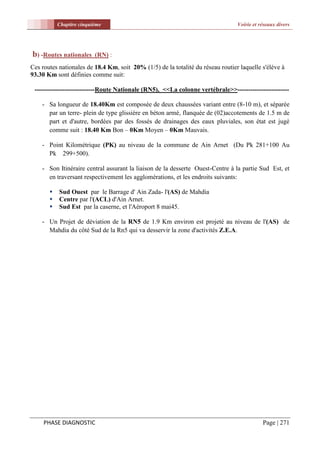 Chapitre cinquième                                                    Voirie et réseaux divers




b) -Routes nationales     (RN) :
Ces routes nationales de 18.4 Km, soit 20% (1/5) de la totalité du réseau routier laquelle s'élève à
93.30 Km sont définies comme suit:

 ----------------------------Route Nationale (RN5), <<La colonne vertébrale>>------------------------

    - Sa longueur de 18.40Km est composée de deux chaussées variant entre (8-10 m), et séparée
      par un terre- plein de type glissière en béton armé, flanquée de (02)accotements de 1.5 m de
      part et d'autre, bordées par des fossés de drainages des eaux pluviales, son état est jugé
      comme suit : 18.40 Km Bon – 0Km Moyen – 0Km Mauvais.

    - Point Kilométrique (PK) au niveau de la commune de Ain Arnet (Du Pk 281+100 Au
      Pk 299+500).

    - Son Itinéraire central assurant la liaison de la desserte Ouest-Centre à la partie Sud Est, et
      en traversant respectivement les agglomérations, et les endroits suivants:

          Sud Ouest par le Barrage d' Ain Zada- l'(AS) de Mahdia
          Centre par l'(ACL) d'Ain Arnet.
          Sud Est par la caserne, et l'Aéroport 8 mai45.

    - Un Projet de déviation de la RN5 de 1.9 Km environ est projeté au niveau de l'(AS) de
      Mahdia du côté Sud de la Rn5 qui va desservir la zone d'activités Z.E.A.




     PHASE DIAGNOSTIC                                                                       Page | 271
 