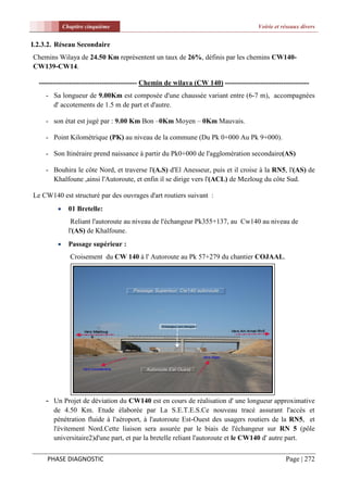Chapitre cinquième                                                        Voirie et réseaux divers


I.2.3.2. Réseau Secondaire
Chemins Wilaya de 24.50 Km représentent un taux de 26%, définis par les chemins CW140-
CW139-CW14.

  ------------------------------------------ Chemin de wilaya (CW 140) ------------------------------------
    - Sa longueur de 9.00Km est composée d'une chaussée variant entre (6-7 m), accompagnées
      d' accotements de 1.5 m de part et d'autre.

    - son état est jugé par : 9.00 Km Bon –0Km Moyen – 0Km Mauvais.

    - Point Kilométrique (PK) au niveau de la commune (Du Pk 0+000 Au Pk 9+000).

    - Son Itinéraire prend naissance à partir du Pk0+000 de l'agglomération secondaire(AS)

    - Bouhira le côte Nord, et traverse l'(A.S) d'El Anesseur, puis et il croise à la RN5, l'(AS) de
      Khalfoune ,ainsi l'Autoroute, et enfin il se dirige vers l'(ACL) de Mezloug du côte Sud.

Le CW140 est structuré par des ouvrages d'art routiers suivant :
              01 Bretelle:
                Reliant l'autoroute au niveau de l'échangeur Pk355+137, au Cw140 au niveau de
               l'(AS) de Khalfoune.
              Passage supérieur :
               Croisement du CW 140 à l' Autoroute au Pk 57+279 du chantier COJAAL.




    - Un Projet de déviation du CW140 est en cours de réalisation d' une longueur approximative
       de 4.50 Km. Etude élaborée par La S.E.T.E.S.Ce nouveau tracé assurant l'accés et
       pénétration fluide à l'aéroport, à l'autoroute Est-Ouest des usagers routiers de la RN5, et
       l'évitement Nord.Cette liaison sera assurée par le biais de l'échangeur sur RN 5 (pôle
       universitaire2)d'une part, et par la bretelle reliant l'autoroute et le CW140 d' autre part.


     PHASE DIAGNOSTIC                                                                             Page | 272
 