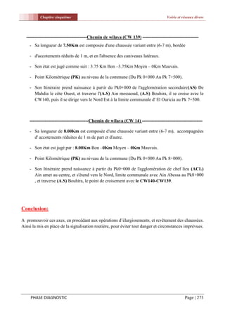 Chapitre cinquième                                                          Voirie et réseaux divers




  ----------------------------------------Chemin de wilaya (CW 139) -------------------------------------
    - Sa longueur de 7.50Km est composée d'une chaussée variant entre (6-7 m), bordée

    - d'accotements réduits de 1 m, et en l'absence des caniveaux latéraux.

    - Son état est jugé comme suit : 3.75 Km Bon –3.75Km Moyen – 0Km Mauvais.

    - Point Kilométrique (PK) au niveau de la commune (Du Pk 0+000 Au Pk 7+500).

    - Son Itinéraire prend naissance à partir du Pk0+000 de l'agglomération secondaire(AS) De
      Mahdia le côte Ouest, et traverse l'(A.S) Ain messaoud, (A.S) Bouhira, il se croise avec le
      CW140, puis il se dirige vers le Nord Est à la limite communale d' El Ouricia au Pk 7+500.



    ---------------------------------------Chemin de wilaya (CW 14) ----------------------------------------

    - Sa longueur de 8.00Km est composée d'une chaussée variant entre (6-7 m), accompagnées
      d' accotements réduites de 1 m de part et d'autre.

    - Son état est jugé par : 8.00Km Bon –0Km Moyen – 0Km Mauvais.

    - Point Kilométrique (PK) au niveau de la commune (Du Pk 0+000 Au Pk 8+000).

    - Son Itinéraire prend naissance à partir du Pk0+000 de l'agglomération de chef lieu (ACL)
      Ain arnet au centre, et s'étend vers le Nord, limite communale avec Ain Abessa au Pk8+000
      , et traverse (A.S) Bouhira, le point de croisement avec le CW140-CW139.




Conclusion:

A promouvoir ces axes, en procédant aux opérations d’élargissements, et revêtement des chaussées.
Ainsi la mis en place de la signalisation routière, pour éviter tout danger et circonstances imprévues.




     PHASE DIAGNOSTIC                                                                            Page | 273
 