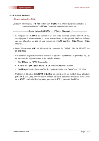 Chapitre cinquième                                                  Voirie et réseaux divers



I.2.4.1. Réseau Primaire
     -Routes Nationales (RN) :

    Ces routes nationales de 16.5 Km soit un taux de 21% de la totalité du réseau routier de la
               commune qui est de 79.50 Km. Ces routes sont définies comme suit:

    ------------------------Route Nationale (RN75), << L'Artère Diagonale >>---------------------

    - Sa longueur de 16.50Km est composée d' une seule chaussée variant entre (8-10 m),
      accompagnée d' accotements de 1.5 m de part et d'autre, bordée par des fossés de drainage
      des eaux pluviales, son état est jugé comme suit : 16.50 Km Bon – 0Km Moyen – 0Km
      Mauvais.

    - Point Kilométrique (PK) au niveau de la commune de Guidjel             (Du Pk 136+000 Au
      Pk 152+500).

    - Son Itinéraire diagonal assurant la liaison de la desserte Nord Ouest à la partie Sud Est, et
      en traversant les agglomérations, et les endroits suivants:
          Nord Ouest par l' (AS) Bouaouadja.
          Centre par l' (ACL) Ras El Ma , Z.EA au niveau Machta Lehlatma.
          Sud Est par Machta Lamzara (Site des carrières)+limite avec Cme d' Ain El A hdjar.

    - Un Projet de déviation de la RN75 de 2.8 Km est projeté au niveau Guidjel, étude effectuée
      par S.I.C.S.E.R .Cette nouvelle liaison formant un arc en démarrant du côté de Nord Ouest
      de la RN 75 vers le côté Est Sud, et en traversant le CW12 menant à Ras El Ma .




     PHASE DIAGNOSTIC                                                                     Page | 278
 