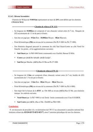 Chapitre cinquième                                                         Voirie et réseaux divers




I.2.4.2. Réseau Secondaire
    Chemins de Wilaya de 19.00 Km représentent un taux de 24% sont définis par les chemins
    CW113-CW12.

    ------------------------------------Chemin de wilaya (CW 113) ---------------------------------------

    - Sa longueur de 18.00Km est composée d' une chaussée variant entre (6-7 m), flanquée de
      (02) accotements de 1.5 m de part et d'autre.

    - Son état est jugé par : 0 Km Bon –18.00Km Moyen – 0Km Mauvais.

    - Point Kilométrique (PK) au niveau de la commune (Du Pk 9+000 Au Pk 27+000).

    - Son Itinéraire diagonal parcourt la commune du côté Sud Ouest-Centre au côté Nord Est
      franchit les points , et les agglomérations suivantes:

          Sud Ouest par le Pk9+000 limite communale avec Guellal, Daouar El Kbir.

          Centre par (A.S) Bir labiadh- (A.S) Guidjel .

          Sud Est par Machta (ACL) Ras El Ma au Pk 27+000.



     --------------------------------------Chemin de wilaya (CW 12) ----------------------------------------

    - Sa longueur de 1 Km est composée d'une chaussée variant entre (6-7 m), bordée de (02)
      accotements de 1.5 m de par et d'autre.

    - Son état est jugé par : 1 Km Bon –0Km Moyen – 0Km Mauvais.

    - Point Kilométrique (PK) au niveau de la commune (Du Pk 7+000 Au Pk 8+000).

    - Son trajet fait la liaison de la RN5 au Cw 113 au niveau (ACL) Ras El Ma ,son itinéraire
      marque les endroits suivants:

          Nord Ouest par le Pk7+000 la voie ferrée limite communale avec Cme O.SABER.

          Sud Centre par (ACL ) Ras el Ma –Cw113 au PK8+000 .

Conclusion:
  Il est nécessaire de procéder à la revalorisation du CW113 au classement à caractère national.Son
itinéraire reliant des RN28-RN75-RN5-RN77, ainsi l' entretien périodique de tous les chemins.




     PHASE DIAGNOSTIC                                                                            Page | 279
 