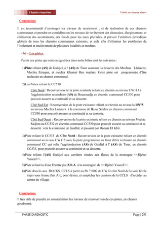 Chapitre cinquième                                                       Voirie et réseaux divers


 Conclusion:

Il est recommandé d’envisager les travaux de ravalement , et de réalisation de ces chemins
communaux et prendre en considération les travaux de revêtement des chaussées, élargissement, et
réalisation des accotements, des fossés pour les eaux pluviales, et prévoir l’entretien périodique
globale de tous les chemins communaux existants, et cela afin d’éliminer les problèmes de
l’isolement et enclavement de plusieurs localités et mechtas.

   - b) – Les pistes :

   Parmi ces pistes qui sont enregistrées dans notre bilan sont les suivantes :

   1) Piste reliant (AS) de Guidjel, à l' (AS) de Tiner assurant la desserte des Mechtas Lâmache,
       Mechta Zeragna, et mechta Khernet Ben madani. Cette piste est programmée d'être
       reclassée en chemin communal.

   2) Les Pistes reliant le CC530
          Côte Nord : Reconversion de la piste existante reliant ce chemin au niveau CW113 à
          l'agglomération secondaire (AS) de Bouaouadja en chemin communal CC530 pour
          pouvoir assurer sa continuité et sa desserte.
          Côté Sud Est : Reconversion de la piste existante reliant ce chemin au niveau la RN75
          au niveau Mechta Lamzara à la commune de Bazer Sakhra en chemin communal
          CC530 pour pouvoir assurer sa continuité et sa desserte.
          Côté Sud Ouest : Reconversion de la piste existante reliant ce chemin au niveau Mechta
          Sadjera au CC532 en chemin communal CC530 pour pouvoir assurer sa continuité et sa
          desserte vers la commune de Guellal, et passant par Daouar El Kbir.

   3) Piste reliant le CC533 du Côte Nord : Reconversion de la piste existante reliant ce chemin
       communal au niveau CW113 avec la piste programmée au futur d'être reclassée en chemin
       communal CC qui relie l'agglomération (AS) de Guidjel à l' (AS) de Tiner, en chemin
       CC533, pour pouvoir assurer sa continuité et sa desserte.
   4) Piste reliant l'(AS) Guidjel aux carrières situées aux flancs de la montagne <<Djebel
       Youcef>>.
   5) Piste reliant la Zone D'entre pot Z.E.A à la montagne de <<Djebel Youcef>>.
   6) Piste d'accès aux DOCKS CCLS à partir au Pk 7+000 du CW12 côte Nord de la voie ferrée
       trajet sous forme d'un Arc, pour dévier, et empêcher les camions de la CCLS d'accéder au
       centre du village.



 Conclusion:
Il très utile de prendre en considération les travaux de reconvertion de ces pistes, en chemin
goudronné.


   PHASE DIAGNOSTIC                                                                          Page | 281
 