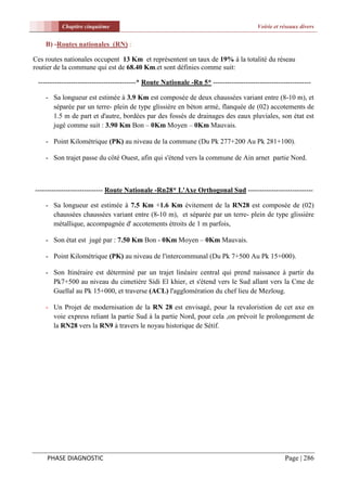 Chapitre cinquième                                                            Voirie et réseaux divers


    B) -Routes nationales (RN) :

Ces routes nationales occupent 13 Km et représentent un taux de 19% à la totalité du réseau
routier de la commune qui est de 68.40 Km.et sont définies comme suit:

 ------------------------------------------* Route Nationale -Rn 5* ------------------------------------------

    - Sa longueur est estimée à 3.9 Km est composée de deux chaussées variant entre (8-10 m), et
      séparée par un terre- plein de type glissière en béton armé, flanquée de (02) accotements de
      1.5 m de part et d'autre, bordées par des fossés de drainages des eaux pluviales, son état est
      jugé comme suit : 3.90 Km Bon – 0Km Moyen – 0Km Mauvais.

    - Point Kilométrique (PK) au niveau de la commune (Du Pk 277+200 Au Pk 281+100).

    - Son trajet passe du côté Ouest, afin qui s'étend vers la commune de Ain arnet partie Nord.



----------------------------- Route Nationale -Rn28* L'Axe Orthogonal Sud ----------------------------

    - Sa longueur est estimée à 7.5 Km +1.6 Km évitement de la RN28 est composée de (02)
      chaussées chaussées variant entre (8-10 m), et séparée par un terre- plein de type glissière
      métallique, accompagnée d' accotements étroits de 1 m parfois,

    - Son état est jugé par : 7.50 Km Bon - 0Km Moyen – 0Km Mauvais.

    - Point Kilométrique (PK) au niveau de l'intercommunal (Du Pk 7+500 Au Pk 15+000).

    - Son Itinéraire est déterminé par un trajet linéaire central qui prend naissance à partir du
      Pk7+500 au niveau du cimetière Sidi El khier, et s'étend vers le Sud allant vers la Cme de
      Guellal au Pk 15+000, et traverse (ACL) l'agglomération du chef lieu de Mezloug.

    - Un Projet de modernisation de la RN 28 est envisagé, pour la revaloristion de cet axe en
      voie express reliant la partie Sud à la partie Nord, pour cela ,on prévoit le prolongement de
      la RN28 vers la RN9 à travers le noyau historique de Sétif.




    PHASE DIAGNOSTIC                                                                               Page | 286
 