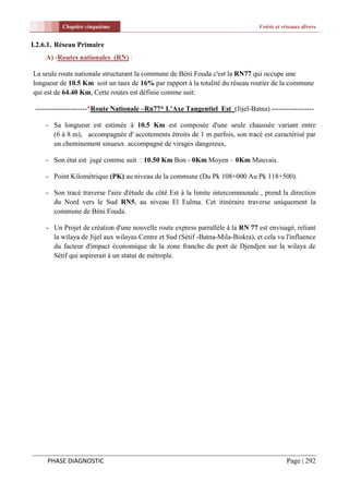 Chapitre cinquième                                                    Voirie et réseaux divers


I.2.6.1. Réseau Primaire
    A) -Routes nationales (RN) :

La seule route nationale structurant la commune de Béni Fouda c'est la RN77 qui occupe une
longueur de 10.5 Km soit un taux de 16% par rapport à la totalité du réseau routier de la commune
qui est de 64.40 Km, Cette routes est définie comme suit:

 ----------------------*Route Nationale –Rn77* L'Axe Tangentiel Est (Jijel-Batna) ------------------

    - Sa longueur est estimée à 10.5 Km est composée d'une seule chaussée variant entre
      (6 à 8 m), accompagnée d' accotements étroits de 1 m parfois, son tracé est caractérisé par
      un cheminement sinueux accompagné de virages dangereux,

    - Son état est jugé comme suit : 10.50 Km Bon - 0Km Moyen – 0Km Mauvais.

    - Point Kilométrique (PK) au niveau de la commune (Du Pk 108+000 Au Pk 118+500).

    - Son tracé traverse l'aire d'étude du côté Est à la limite intercommunale , prend la direction
      du Nord vers le Sud RN5, au niveau El Eulma. Cet itinéraire traverse uniquement la
      commune de Béni Fouda.

    - Un Projet de création d'une nouvelle route express parrallèle à la RN 77 est envisagé, reliant
      la wilaya de Jijel aux wilayas Centre et Sud (Sétif -Batna-Mila-Biskra), et cela vu l'influence
      du facteur d'impact économique de la zone franche du port de Djendjen sur la wilaya de
      Sétif qui aspirerait à un statut de métrople.




     PHASE DIAGNOSTIC                                                                      Page | 292
 