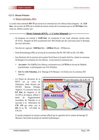 Chapitre cinquième                                                    Voirie et réseaux divers



I.2.7.1. Réseau Primaire
    a) -Routes nationales (RN) :

La seule route nationale RN 75 qui traverse la commune de Ain Abessa d'une longueur de 12.8
Km soit un taux de 21% de la totalité du réseau routier de la commune qui est de 59.5 Km.Cette
route est définie comme suit:

-------------------------*Route Nationale (RN75), << L'Artère Diagonale >>---------------------------

    - Sa longueur est estimée à 12.80 Km, est composée d' une seule chaussée variant entre
      (8-10 m), flanquée de (02) accotements de1.50m bordés par des caniveaux pour le drainage
      des eaux pluviales.

    - Son état est jugé par : 8.00 Km Bon – 4.80Km Moyen – 0 Mauvais.

    - Point Kilométrique (PK) au niveau de la commune (Du Pk 109+200 Au Pk 122+000).

    - Son Itinéraire fait la jonction de la partie Nord Ouest à la partie Sud Est, reliant la commune
      de Bougâa à la commune de Ain Abessa, et traversant la commune par:

          Au centre Par l'(ACL) Ain Abessa, croisement avec le CW14 au niveau de l'hôpital
           psychiatrique se prolongeant vers Tizi N'béchar.

          Est Par (AS) Takouka, et le Barrage d' El Mouane à la limite avec la commue d'El
           Ouricia.

    - Un Projet de déviation de la                                 *Projet Déviation de la Rn 75
      RN75 est en cours de
      réalisation, étude dressée par
      STUDY Bureau D'études
      Algérois. Ce nouveau tracé de
      8.5 Km de longueur et de
      2x3.00 m de largeur, débute à
      partir    de    l'agglomération
      secondaire de Takouka et se
      raccorde à la bifurcation du
      CW 139 qui mène vers la
      RN 9 au Pk (19+500) du
      CW139.

       Ce projet compense le tronçon existant affecté par la superficie de la cunette du barrage El
       Mouane ( Servitude du projet de transfert hydraulique),




     PHASE DIAGNOSTIC                                                                       Page | 299
 