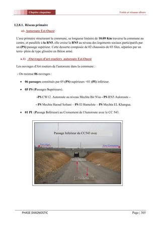 Chapitre cinquième                                                     Voirie et réseaux divers



I.2.8.1. Réseau primaire
     a)- Autoroute Est-Ouest :

 L'axe primaire structurant la commune, sa longueur linéaire de 10.09 Km traverse la commune au
 centre, et parallèle à la RN5, elle croise la RN5 au niveau des logements sociaux participatifs par
 un (PS) passage supérieur. Cette desserte composée de 02 chaussées de 03 files, séparées par un
 terre- plein de type glissière en Béton armé.

    a.1) -Ouvrages d'art routiers autoroute Est-Ouest

 Les ouvrages d'Art routiers de l'autoroute dans la commune :

  - On recense 06 ouvrages :

     06 passages constitués par 05 (PS) supérieurs +01 (PI) inférieur.

     05 PS (Passages Supérieurs).

                -PS CW12. Autoroute au niveau Mechta Bir N'sa - PS RN5.Autoroute –

                - PS Mechta Haoud Soltani – PS El Hamelete – PS Mechta EL Khangua.

     01 PI (Passage Inférieur) au Croisement de l'Autoroute avec le CC 543.




                               Passage Inferieur du CC543 avec
                               l'Autoroute




     PHASE DIAGNOSTIC                                                                       Page | 305
 