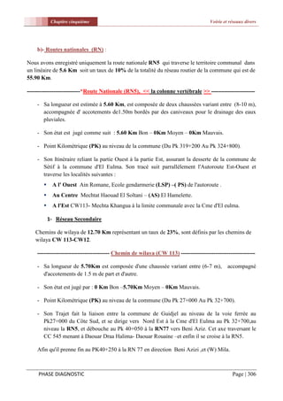 Chapitre cinquième                                                        Voirie et réseaux divers




    b)- Routes nationales (RN) :

Nous avons enregistré uniquement la route nationale RN5 qui traverse le territoire communal dans
un linéaire de 5.6 Km soit un taux de 10% de la totalité du réseau routier de la commune qui est de
55.90 Km.

----------------------------*Route Nationale (RN5), << la colonne vertébrale >> -----------------------

    - Sa longueur est estimée à 5.60 Km, est composée de deux chaussées variant entre (8-10 m),
      accompagnée d' accotements de1.50m bordés par des caniveaux pour le drainage des eaux
      pluviales.

    - Son état est jugé comme suit : 5.60 Km Bon – 0Km Moyen – 0Km Mauvais.

    - Point Kilométrique (PK) au niveau de la commune (Du Pk 319+200 Au Pk 324+800).

    - Son Itinéraire reliant la partie Ouest à la partie Est, assurant la desserte de la commune de
      Sétif à la commune d'El Eulma. Son tracé suit parrallèlement l'Autoroute Est-Ouest et
      traverse les localités suivantes :
           A l' Ouest Ain Romane, Ecole gendarmerie (LSP) –( PS) de l'autoroute .
           Au Centre Mechtat Haouad El Soltani – (AS) El Hamelette.
           A l'Est CW113- Mechta Khangua à la limite communale avec la Cme d'El eulma.

           1- Réseau Secondaire

   Chemins de wilaya de 12.70 Km représentant un taux de 23%, sont définis par les chemins de
   wilaya CW 113-CW12.

    -------------------------------------- Chemin de wilaya (CW 113) ---------------------------------------

    - Sa longueur de 5.70Km est composée d'une chaussée variant entre (6-7 m),                 accompagné
      d'accotements de 1.5 m de part et d'autre.

    - Son état est jugé par : 0 Km Bon –5.70Km Moyen – 0Km Mauvais.

    - Point Kilométrique (PK) au niveau de la commune (Du Pk 27+000 Au Pk 32+700).

    - Son Trajet fait la liaison entre la commune de Guidjel au niveau de la voie ferrèe au
      Pk27+000 du Côte Sud, et se dirige vers Nord Est à la Cme d'El Eulma au Pk 32+700,au
      niveau la RN5, et débouche au Pk 40+050 à la RN77 vers Beni Aziz. Cet axe traversant le
      CC 545 menant à Daouar Draa Halima- Daouar Rouaine –et enfin il se croise à la RN5.

    Afin qu'il prenne fin au PK40+250 à la RN 77 en direction Beni Azizi ,et (W) Mila.



     PHASE DIAGNOSTIC                                                                            Page | 306
 