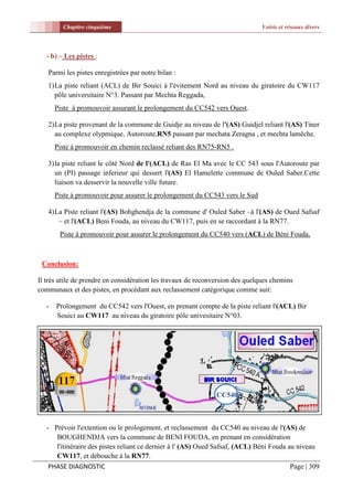 Chapitre cinquième                                                    Voirie et réseaux divers



   - b) – Les pistes :

   Parmi les pistes enregistrées par notre bilan :
   1) La piste reliant (ACL) de Bir Souici à l'évitement Nord au niveau du giratoire du CW117
      pôle universitaire N°3. Passant par Mechta Reggada,
       Piste à promouvoir assurant le prolongement du CC542 vers Ouest.

   2) La piste provenant de la commune de Guidje au niveau de l'(AS) Guidjel reliant l'(AS) Tiner
      au complexe olypmique, Autoroute,RN5 passant par mechata Zeragna , et mechta lamêche.
       Piste à promouvoir en chemin reclassé reliant des RN75-RN5 .

   3) la piste reliant le côté Nord de l'(ACL) de Ras El Ma avec le CC 543 sous l'Autoroute par
      un (PI) passage inferieur qui dessert l'(AS) El Hamelette commune de Ouled Saber.Cette
      liaison va desservir la nouvelle ville future.
       Piste à promouvoir pour assurer le prolongement du CC543 vers le Sud

   4) La Piste reliant l'(AS) Bohghendja de la commune d' Ouled Saber –à l'(AS) de Oued Safsaf
       – et l'(ACL) Beni Fouda, au niveau du CW117, puis en se raccordant à la RN77.
        Piste à promouvoir pour assurer le prolongement du CC540 vers (ACL) de Béni Fouda,



 Conclusion:

Il très utile de prendre en considération les travaux de reconversion des quelques chemins
communaux et des pistes, en procédant aux reclassement catégorique comme suit:

   -   Prolongement du CC542 vers l'Ouest, en prenant compte de la piste reliant l'(ACL) Bir
       Souici au CW117 au niveau du giratoire pôle univesitaire N°03.




                                                               CC540



   - Prévoir l'extention ou le prologement, et reclassement du CC540 au niveau de l'(AS) de
      BOUGHENDJA vers la commune de BENI FOUDA, en prenant en considération
      l'itinéraire des pistes reliant ce dernier à l' (AS) Oued Safsaf, (ACL) Béni Fouda au niveau
      CW117, et débouche à la RN77.
    PHASE DIAGNOSTIC                                                                      Page | 309
 