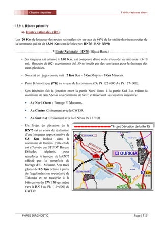 Chapitre cinquième                                                        Voirie et réseaux divers




I.2.9.1. Réseau primaire
    a)- Routes nationales (RN) :

Les 20 Km de longueur des routes nationales soit un taux de 46% de la totalité du réseau routier de
la commune qui est de 43.90 Km sont définies par: RN75 –RN9-RN9b

----------------------------------* Route Nationale - RN75 (Béjaia-Batna) ----------------------------------

    - Sa longueur est estimée à 5.00 Km, est composée d'une seule chaussée variant entre (8-10
      m), flanquée de (02) accotements de1.50 m bordés par des caniveaux pour le drainage des
      eaux pluviales.

    - Son état est jugé comme suit : 2 Km Bon – 3Km Moyen – 0Km Mauvais.

    - Point Kilométrique (PK) au niveau de la commune (Du Pk 122+000 Au Pk 127+000).

    - Son Itinéraire fait la jonction entre la partie Nord Ouest à la partie Sud Est, reliant la
      commune de Ain Abessa à la commune de Sétif, et traversant les localités suivantes :

           Au Nord Ouest : Barrage El Maouane.

           Au Centre Croisement avec le CW139.

           Au Sud 'Est Croisement avec la RN9 au Pk 127+00

    - Un Projet de déviation de la                                            *Projet Déviation de la Rn 75
      RN75 est en cours de réalisation
      d'une longueur approximative de
      5.5 Km incluse dans la
      commune de Ouricia. Cette étude
      est effectuée par STUDY Bureau
      D'études       Algérois,    pour
      remplacer le tronçon de laRN75
      affecté par la superficie du
      barrage d'El Mouane. Son tracé
      global de 8.5 Km débute à partir
      de l'agglomération secondaire de
      Takouka et se raccorde à la
      bifurcation du CW 139 qui mène
      vers la RN 9 au Pk (19+500) du
      CW139.




     PHASE DIAGNOSTIC                                                                            Page | 315
 
