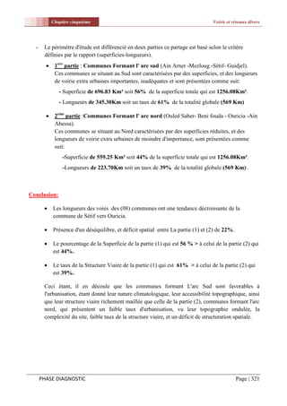 Chapitre cinquième                                                     Voirie et réseaux divers




  -    Le périmètre d'étude est différencié en deux parties ce partage est basé selon le critère
       définies par le rapport (superficies-longueurs).
            1ere partie : Communes Formant l' arc sud (Ain Arnet -Mezloug -Sétif- Guidjel).
             Ces communes se situant au Sud sont caractérisées par des superficies, et des longueurs
             de voirie extra urbaines importantes, inadéquates et sont présentées comme suit:
               - Superficie de 696.83 Km² soit 56% de la superficie totale qui est 1256.08Km².
               - Longueurs de 345.30Km soit un taux de 61% de la totalité globale (569 Km)

            2eme partie :Communes Formant l' arc nord (Ouled Saber- Beni fouda - Ouricia -Ain
             Abessa).
             Ces communes se situant au Nord caractérisées par des superficies réduites, et des
             longueurs de voirie extra urbaines de moindre d'importance, sont présentées comme
             suit:
                 -Superficie de 559.25 Km² soit 44% de la superficie totale qui est 1256.08Km².
                 -Longueurs de 223.70Km soit un taux de 39% de la totalité globale (569 Km) .



Conclusion:

           Les longueurs des voies des (08) communes ont une tendance décroissante de la
            commune de Sétif vers Ouricia.

           Présence d'un déséquilibre, et déficit spatial entre La partie (1) et (2) de 22%.

           Le pourcentage de la Superficie de la partie (1) qui est 56 % > à celui de la partie (2) qui
            est 44%.

           Le taux de la Structure Viaire de la partie (1) qui est 61% > à celui de la partie (2) qui
            est 39%.

       Ceci étant, il en découle que les communes formant L'arc Sud sont favorables à
       l'urbanisation, étant donné leur nature climatologique, leur accessibilité topographique, ainsi
       que leur structure viaire richement maillée que celle de la partie (2), communes formant l'arc
       nord, qui présentent un faible taux d'urbanisation, vu leur topographie ondulée, la
       complexité du site, faible taux de la structure viaire, et un déficit de structuration spatiale.




      PHASE DIAGNOSTIC                                                                          Page | 321
 