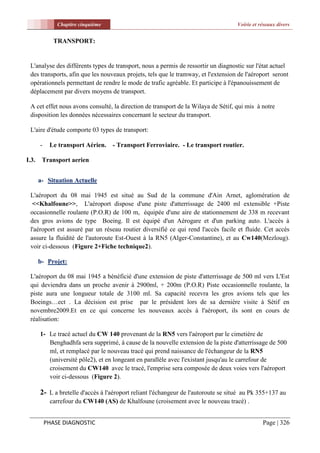 Chapitre cinquième                                                   Voirie et réseaux divers


              TRANSPORT:


 L'analyse des différents types de transport, nous a permis de ressortir un diagnostic sur l'état actuel
 des transports, afin que les nouveaux projets, tels que le tramway, et l'extension de l'aéroport seront
 opérationnels permettant de rendre le mode de trafic agréable. Et participe à l'épanouissement de
 déplacement par divers moyens de transport.

 A cet effet nous avons consulté, la direction de transport de la Wilaya de Sétif, qui mis à notre
 disposition les données nécessaires concernant le secteur du transport.

 L'aire d'étude comporte 03 types de transport:

       -    Le transport Aérien.    - Transport Ferroviaire. - Le transport routier.

I.3.    Transport aerien


       a- Situation Actuelle

 L'aéroport du 08 mai 1945 est situé au Sud de la commune d'Ain Arnet, aglomération de
  <<Khalfoune>>, L'aéroport dispose d'une piste d'atterrissage de 2400 ml extensible +Piste
 occasionnelle roulante (P.O.R) de 100 m, équipée d'une aire de stationnement de 338 m recevant
 des gros avions de type Boeing. Il est équipé d'un Aérogare et d'un parking auto. L'accès à
 l'aéroport est assuré par un réseau routier diversifié ce qui rend l'accès facile et fluide. Cet accès
 assure la fluidité de l'autoroute Est-Ouest à la RN5 (Alger-Constantine), et au Cw140(Mezloug).
 voir ci-dessous (Figure 2+Fiche technique2).

       b- Projet:

 L'aéroport du 08 mai 1945 a bénéficié d'une extension de piste d'atterrissage de 500 ml vers L'Est
 qui deviendra dans un proche avenir à 2900ml, + 200m (P.O.R) Piste occasionnelle roulante, la
 piste aura une longueur totale de 3100 ml. Sa capacité recevra les gros avions tels que les
 Boeings…ect . La décision est prise par le président lors de sa dernière visite à Sétif en
 novembre2009.Et en ce qui concerne les nouveaux accès à l'aéroport, ils sont en cours de
 réalisation:

       1- Le tracé actuel du CW 140 provenant de la RN5 vers l'aéroport par le cimetière de
          Benghadhfa sera supprimé, à cause de la nouvelle extension de la piste d'atterrissage de 500
          ml, et remplacé par le nouveau tracé qui prend naissance de l'échangeur de la RN5
          (université pôle2), et en longeant en parallèle avec l'existant jusqu'au le carrefour de
          croisement du CW140 avec le tracé, l'emprise sera composée de deux voies vers l'aéroport
          voir ci-dessous (Figure 2).

       2- L a bretelle d'accès à l'aéroport reliant l'échangeur de l'autoroute se situé au Pk 355+137 au
            carrefour du CW140 (AS) de Khalfoune (croisement avec le nouveau tracé) .


           PHASE DIAGNOSTIC                                                                    Page | 326
 