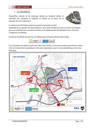 Chapitre cinquième                                                    Voirie et réseaux divers


          LE TRAMWAY

Aujourd'hui, chemin de fer électrique destiné au transport urbain, et
suburbain des voyageurs et implanté en totalité ou en partie sur la
chaussée des rues empruntées.

Le tramway de Sétif figure parmi les projets structurants les plus
importants de la capitale des Hauts-plateaux, étant donné l'impact qu’aura ce moyen de transport
doux sur la fluidité de la circulation urbaine et les déplacements des habitants d’une ville dont
l’expansion est effrénée.

L'étude de faisabilité du tramway est élaborée par un bureau d'étude franco-belge,



Les concepteurs du tramway prévoient, dans leurs études, un tracé qui touchera aussi bien le centre-
ville où la densité de la population est des plus importantes, que les zones périphériques de la cité
historique.




     PHASE DIAGNOSTIC                                                                       Page | 331
 