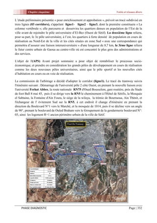 Chapitre cinquième                                                       Voirie et réseaux divers


L’étude préliminaire présentée « pour enrichissement et approbation », prévoit un tracé subdivisé en
trois lignes (03 corridors), s'appelant ligne1- ligne2 – ligne3, dont la première constituera « La
colonne vertébrale »; elle parcourra et desservira les quartiers denses en population de l’Est de la
ville avant de rejoindre le pôle universitaire d’El-Bez (Ouest de Sétif). La deuxième ligne reliera,
pour sa part, le 3e pôle universitaire, à l’est, les quartiers à forte densité de population en cours de
réalisation au Nord-Est de la ville et les cités situées en zone Sud « avec une correspondance qui
permettra d’assurer une liaison interuniversitaire » d'une longueur de 8,7 km, la 3ème ligne reliera
le futur centre urbain de Gaoua au centre-ville où est concentré le plus gros des administrations et
des services.

L'objet de l'(APS) Avant projet sommaire a pour objet de rentabiliser le processus socio-
économique, et prendre en considération les grands pôles de développement en cours de réalisation
comme les deux nouveaux pôles universitaires, ainsi que le pôle sportif et les nouvelles cités
d’habitation en cours ou en voie de réalisation.

La commission de l'arbitrage a décidé d'adopter le corridor (ligne1). Le tracé du tramway suivra
l'itinéraire suivant : Démarrage de l'université pôle 2 côte Ouest, en prenant la nouvelle liaison avec
l'université Ferhat Abbes, la route nationale RN75 d'Oued Bousselem, gare routière, prés du Stade
de foot Ball 8 mai 45, puis il se dirige vers la RN5 le cheminement à l'Hôtel de Sétifis, la Mosquée
el Sabtaine, la Fontaine d'Ain Foura, le siège de la wilaya, la trémie de Bourraoua, Ain Tbénit, et
l'échangeur de l' évitement Sud sur la RN5, à cet endroit il change d'itinéraire en prenant la
direction du Boulevard N°1 vers le Marché, et la mosquée de 1014, puis il se décline vers un angle
de 90°, prenant le boulevard de Ouled Braham vers le Groupement de la gendarmerie boulevard N°:
03, ainsi les logement R+1 ancien périmètre urbain de la ville de Sétif.




     PHASE DIAGNOSTIC                                                                         Page | 332
 