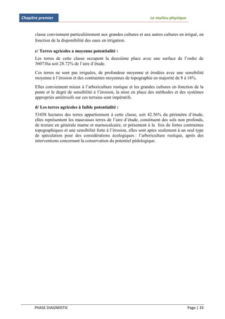Chapitre premier                                                      Le mulieu physique


      classe conviennent particulièrement aux grandes cultures et aux autres cultures en irrigué, en
      fonction de la disponibilité des eaux en irrigation.

      c/ Terres agricoles a moyenne potentialité :
      Les terres de cette classe occupent la deuxième place avec une surface de l’ordre de
      36071ha soit 28.72% de l’aire d’étude.
      Ces terres ne sont pas irriguées, de profondeur moyenne et érodées avec une sensibilité
      moyenne à l’érosion et des contraintes moyennes de topographie en majorité de 8 à 16%.
      Elles conviennent mieux à l’arboriculture rustique et les grandes cultures en fonction de la
      pente et le degré de sensibilité à l’érosion, la mise en place des méthodes et des systèmes
      appropriés antiérosifs sur ces terrains sont impératifs.

      d/ Les terres agricoles à faible potentialité :
      53458 hectares des terres appartiennent à cette classe, soit 42.56% du périmètre d’étude,
      elles représentent les mauvaises terres de l’aire d’étude, constituent des sols non profonds,
      de texture en générale marne et marnocalcaire, et présentent à la fois de fortes contraintes
      topographiques et une sensibilité forte à l’érosion, elles sont aptes seulement à un seul type
      de spéculation pour des considérations écologiques : l’arboriculture rustique, après des
      interventions concernant la conservation du potentiel pédologique.




      PHASE DIAGNOSTIC                                                                     Page | 33
 