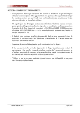 Chapitre cinquième                                                     Voirie et réseaux divers


RECOMMANDATIONS ET PROPOSITIONS :

  - Nous proposons d’envisager l’extension des réseaux de distribution en gaz naturel pour
    alimenter les zones éparses et les agglomérations non gazifiées, afin de permettre d’enrayer
    les problèmes sociaux tels que l’exode rural par l’amélioration des conditions de vie des
    citoyens, et de créer un tissu urbain cohérent.

  - On signale qu’il faut développer le réseau de distribution d’électricité avec des nouveaux
    postes qui répond largement aux besoins et prendre en considération les futures extensions,
    la création de la Zone Industrielle proposée à LEHLATMA (OULED SABER),complexe
    olympique (OULED SABER) ect…….et les autres équipements projetés et leurs besoins en
    énergie : électricité et gaz.

  - Il faudrait biens continuer les efforts énormes déjà déployer pour augmenter le taux de
    couverture en gaz naturel dans l’aire d’étude qui est actuellement de 72% pour assurer une
    couverture généralisée et parfaite.

  - Soutenir et développer l’électrification rurale pour toucher tous les douars.

  - Il faut respecter toutes les servitudes réglementées de chaque ligne électrique et conduite de
    gazoduc pour éviter tous les risques éventuels, et procéder à d’éventuels déplacements et
    n’attribuer tout permis de construire qu’avec parcimonie et grande réserve au voisinage de
    ces réseaux pour assurer la sécurité et le bien-être des citoyens

  - Veiller a ce que les nouveaux tracés des réseaux-transport gaz et électricité- ne traversent
    pas l'aire des extensions futures.




   PHASE DIAGNOSTIC                                                                       Page | 348
 