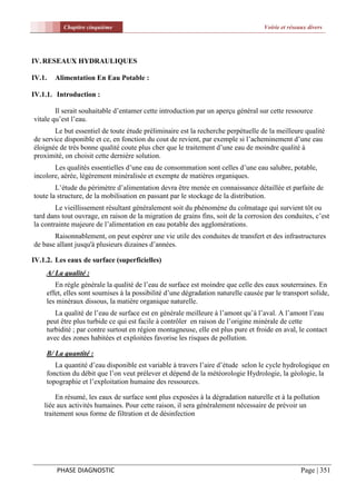 Chapitre cinquième                                                       Voirie et réseaux divers




IV. RESEAUX HYDRAULIQUES

IV.1.   Alimentation En Eau Potable :

IV.1.1. Introduction :

        Il serait souhaitable d’entamer cette introduction par un aperçu général sur cette ressource
vitale qu’est l’eau.
       Le but essentiel de toute étude préliminaire est la recherche perpétuelle de la meilleure qualité
de service disponible et ce, en fonction du cout de revient, par exemple si l’acheminement d’une eau
éloignée de très bonne qualité coute plus cher que le traitement d’une eau de moindre qualité à
proximité, on choisit cette dernière solution.
       Les qualités essentielles d’une eau de consommation sont celles d’une eau salubre, potable,
incolore, aérée, légèrement minéralisée et exempte de matières organiques.
        L’étude du périmètre d’alimentation devra être menée en connaissance détaillée et parfaite de
toute la structure, de la mobilisation en passant par le stockage de la distribution.
        Le vieillissement résultant généralement soit du phénomène du colmatage qui survient tôt ou
tard dans tout ouvrage, en raison de la migration de grains fins, soit de la corrosion des conduites, c’est
la contrainte majeure de l’alimentation en eau potable des agglomérations.
       Raisonnablement, on peut espérer une vie utile des conduites de transfert et des infrastructures
de base allant jusqu'à plusieurs dizaines d’années.

IV.1.2. Les eaux de surface (superficielles)
     A/ La qualité :
        En règle générale la qualité de l’eau de surface est moindre que celle des eaux souterraines. En
     effet, elles sont soumises à la possibilité d’une dégradation naturelle causée par le transport solide,
     les minéraux dissous, la matière organique naturelle.
        La qualité de l’eau de surface est en générale meilleure à l’amont qu’à l’aval. A l’amont l’eau
     peut être plus turbide ce qui est facile à contrôler en raison de l’origine minérale de cette
     turbidité ; par contre surtout en région montagneuse, elle est plus pure et froide en aval, le contact
     avec des zones habitées et exploitées favorise les risques de pollution.

     B/ La quantité :
        La quantité d’eau disponible est variable à travers l’aire d’étude selon le cycle hydrologique en
     fonction du débit que l’on veut prélever et dépend de la météorologie Hydrologie, la géologie, la
     topographie et l’exploitation humaine des ressources.

         En résumé, les eaux de surface sont plus exposées à la dégradation naturelle et à la pollution
    liée aux activités humaines. Pour cette raison, il sera généralement nécessaire de prévoir un
    traitement sous forme de filtration et de désinfection




        PHASE DIAGNOSTIC                                                                           Page | 351
 