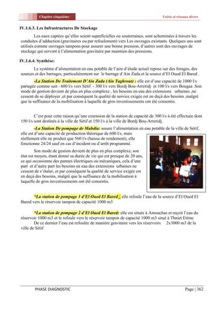 Chapitre cinquième                                                      Voirie et réseaux divers


IV.1.6.3. Les Infrastructures De Stockage
        Les eaux captées qu’elles soient superficielles ou souterraines, sont acheminées à travers les
conduites d’adduction (gravitaires ou par refoulement) vers Les ouvrages existants. Quelques uns sont
utilisés comme ouvrages tampons pour assurer une bonne pression, d’autres sont des ouvrages de
stockage qui servent à l’alimentation gravitaire par maintien des pressions.

IV.1.6.4. Synthèse:
       Le système d’alimentation en eau potable de l’aire d’étude actuel repose sur des forages, des
sources et des barrages, particulièrement sur le barrage d’Ain Zada et la source d’El Oued El Bared .
        -La Station De Traitement D’Ain Zada (Ain Taghrout) : elle est d’une capacité de 1000 l/s
partagée comme suit : 600 l/s vers Sétif - 300 l/s vers Bordj Bou-Arreridj et 100 l/s vers Bougaa .Son
mode de gestion devient de plus en plus complexe , les besoins en eau des extensions urbaines ,ne
cessent de se déployer ,et par conséquent la qualité de service exigée est en deçà des besoins ,malgré
que la suffisance de la mobilisation à laquelle de gros investissements ont été consentis.


        C’est pour cette raison qu’une extension de la station de capacité de 300 l/s à été effectuée dont
150 l/s sont destinés à la ville de Sétif et 150 l/s à la ville de Bordj Bou-Arreridj.
         -La Station De pompage de Mahdia: assure l’alimentation en eau potable de la ville de Sétif,
elle est d’une capacité de production théorique de 600 l/s, mais
réellement elle ne produit que 560 l/s (baisse de rendement), elle
fonctionne 24/24 sauf en cas d’incident ou d’arrêt programmé.
         Son mode de gestion devient de plus en plus complexe, son
état est moyen, étant donné sa durée de vie qui est presque de 20 ans,
ce qui occasionne des pannes électriques ou mécaniques, cela d’une
part et d’autre part les besoins en eau des extensions urbaines ne
cessent de s’étaler, et par conséquent la qualité de service exigée est
en deçà des besoins, malgré que la suffisance de la mobilisation à
laquelle de gros investissements ont été consentis.


       *La station de pompage 1 d’El Oued El Bared : elle refoule l’eau de la source d’El Oued El
Bared vers le réservoir tampon de capacité 1000 m3

        *La station de pompage 2 d’El Oued El Bared: elle est située à Amouchas et reçoit l’eau du
réservoir 1000 m3 et le refoule vers le réservoir tampon de capacité 1000 m3 situé à Thniet Ettine
        De ce dernier l’eau est refoulée de manière gravitaire vers les réservoirs 2x3000 m3 de la
ville de Sétif




        PHASE DIAGNOSTIC                                                                         Page | 362
 