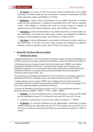 Chapitre cinquième                                                    Voirie et réseaux divers


       El Anasser : Le centre est doté d’un nouveau réseau d’alimentation en eau potable
      fonctionne en système maillé avec des ramifications, constitué de canalisations en PEhd
      dont les diamètres varient entre40mm et 110mm.
       Khalfoune: L’ancien réseau d’alimentation en eau potable fonctionne en système
      maillé avec des ramifications, il constitué de canalisations de en PVC dont les diamètres
      varient entre 40mm et 110mm, par contre le nouveau réseau est constitué de
      canalisations de en PEhd dont les diamètres varient entre 40mm et 110mm
        Timelouka: Le réseau d’alimentation en eau potable fonctionne en système maillé avec
       des ramifications, il est doté d’un réseau ancien constitué de canalisations de différents
       matériaux et dont les diamètres varient entre 32mm et 150mm en PVC.
        Ain Zada: Le réseau d’alimentation en eau potable fonctionne en système maillé avec
       des ramifications, il est doté d’un réseau ancien constitué de canalisations de différents
       matériaux et dont les diamètres varient entre 32mm et 150mm en PVC


    Secteur III : Ain Abessa ville et ses environs
        Chef lieu Ain Abessa :
L’agglomération du chef –lieu de la commune Ain Abessa compte un réseau de distribution en
AEP qui fonctionne en système ramifié dont les diamètres varient entre Ø40 mm et Ø 200 mm².
L’alimentation en eau est assurée à partir du réservoir semi enterré 1000M3, une conduite
principale de distribution Ø 250 mm en amiante ciment alimente un brise charge pour
régulariser la pression au sol au niveau de la partie basse, la deuxième conduite principale de
distribution Ø 200 mm en amiante ciment provenant du même réservoir est destinée à
alimenter la partie haute du chef –lieu.
Nous signalons qu’un piquage par Ø 90 mm en P.V.C est effectué sur la première conduite de
distribution Ø 250 mm en amiante ciment sert à doter les anciens réservoirs 3x75M3.
L’ancien château d’eau de capacité 100M3 situé à l’intérieur du tissu urbain existant est
actuellement alimenter à partir du nouveau réservoir 500M3 par le moyen d’un piquage Ø 110
mm sur la conduite principale de distribution Ø 200 mm.
 Le réseau de distribution du chef lieu est réalisé en P.V.C Il est actuellement alimenté à
partir des réservoirs:(1000M3 / 500M3 / 3*75M3 / 100M3 / 300M3).
       El Batha : Le réseau de distribution de ce centre fonctionne en système ramifié réalisé
      par des canalisations de type P.V.C de diamètre varie entre Ø 32 mm et Ø 125 mm.
       Ce dernier est alimenté par le réservoir semi- enterré de capacité V = 500 M3.
       El Kherba : Le réseau de distribution de cette agglomération fonctionne en système
      ramifiât réalisé par des canalisations de type P.V.C de diamètre varie entre Ø 40 mm et
      Ø110 mm. Ce dernier est alimenté par 02 réservoirs semi-enterrés de capacité (V=300m3 et
      100m3).




    PHASE DIAGNOSTIC                                                                      Page | 364
 