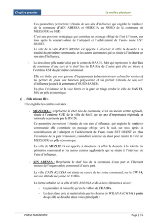 Chapitre premier                                                      Le mulieu physique


             Ces paramètres permettent l’étendu de son aire d’influence qui englobe le territoire
             de la commune d’AIN ABESSA et OURICIA au NORD de la commune de
             MEZLOUG au SUD.
             C’est une position stratégique qui constitue un passage obligé de l’est à l’ouest, sur
             tous après la concrétisation de l’aéroport et l’achèvement de l’auto- route EST
             OUEST.
             Le rôle de la ville d’AIN ARNAT est appelée à structuré et offre la desserte à la
             totalité du périmètre communale, et les autres communes qui se située à l’intérieur de
             son aire d’influence.
         -    Le deuxième pôle matérialisé par le centre de RAS EL MA qui représente le chef lieu
             de commune d’une part et le chef lieu de DAIRA de d’autre part elle est située à
             l’extrême EST du périmètre communal.
             Elle est dotée par une gamme d’équipements (administratives- culturelle- sanitaire)
             lui permet de jouer une fonction polyvalente et lui permet l’étendu de son aire
             d’influence jusqu'à la commune d’OUED SABER.
             En plus l’existence de la voie ferrée et la gare de triage rendre le ville de RAS EL
             MA un pôle économique.
   c) . Pôle niveau III :
      Elle englobe les centres suivants :

          - MEZLOUG : Représente le chef lieu de commune, c’est un ancien centre agricole,
            située à l’extrême SUD de la ville de Sétif, sur un axe d’importance régionale et
            nationale représente par la RN 28.
             Ce paramètre permettent l’étendu de son aire d’influence, qui englobe le territoire
             communale elle constituée un passage oblige vers le sud, sur tous après la
             concrétisation de l’aéroport et l’achèvement de l’auto route EST OUEST en plus
             l’existence de la gare ferroviaire, considérée comme un atout pour rendre le ville de
             MEZLOUG en pôle économique.
             La ville de MEZLOUG est appelée à structurer et offrir la desserte à la totalité du
             périmètre communal et les autres centres agglomérés qui se située à l’intérieur de
             l’aire d’influence.

          - AIN ABESSA : Représente le chef lieu de la commune d’une part et l’élément
            moteur de l’organisation communal d’autre part.

             La ville d’AIN ABESSA est située au centre du territoire communal, sur le CW 14,
             sur une altitude moyenne de 1100m.

             La forme urbaine de la ville d’AIN ABESSA et dû à deux éléments à savoir :
                   -   La première et naturelle qu’est le vallon de CHAIBA.
                   -   La deuxième crée et matérialisée par le chemin de WILAYA (CW14) à partir
                       du qu’elle se détache deux voies principale :




      PHASE DIAGNOSTIC                                                                     Page | 35
 