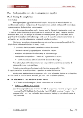 Chapitre cinquième                                                        Voirie et réseaux divers



IV.2.   Assainissement des eaux usées et drainage des eaux pluviales:

IV.2.1. Drainage des eaux pluviales:
Introduction
       Afin de protéger les agglomérations contre les eaux pluviales et en particulier contre les
inondations dévastatrices, il est judicieux de faire une réflexion générale sur l’ensemble composé des
bassins versants et des impluviums correspondants.
        Après les prospections opérées sur les lieux en vue d’un diagnostic plus ou moins avancé sur
l’existant en matière d’infrastructures et d’ouvrages de protection (voir plans). Pour cette première
phase de I’ étude, il est plus pratique de raisonner sur un aménagement spatial dans un but précis
qu’est la protection de l’ensemble urbanistique par la levée de toutes les contraintes en orientant les
aménagistes vers les pôles adéquats pour certaines éventuelles extensions.
       Ainsi, toutes les variantes et mesures à entreprendre pour la protection de l’ensemble de l'aire
d'étude feront l’objet de détails dans les phases à venir.
        Ces alternatives sont relatives aux opérations suivantes consistant à :
        -     Traiter des réseaux hydrographiques et leurs bassins versants.
        -     Compléter les opérations de rééquilibrage de certains ouvrages.
        -     Entreprendre des opérations à l’échelle de l’agglomération, à savoir :
                 Entretien du réseau, redimensionnement, réalisation d’ouvrages...
        Pour ce faire, l’ensemble intercommunal sera composé de zones distinctes en matière de
        traitement de réseau hydrographique.
       Ce traitement consistera en la préparation de l’assiette, qui pourra faire l’objet
de supports actuels et futurs d’importantes expansions en matière d'urbanisme.
         Aussi, comme pour l'assainissement des eaux usées, cette préparation résultera de la répartition
de l'aire d'étude en secteurs urbains distinctes, par cours d’eau (collecteurs primaire).

IV.2.1.1. Répartition de l'aire d'étude en secteurs urbains
        Les différents secteurs distingués à travers l'aire d'étude sont les suivants :
            Secteur I : Sétif ville et ses environs:
        Ce secteur comprend le bassin de la ville de Sétif, et ses environs, y compris les régions: Ouest
        ( bassin de Chouf El Kedded) , Est ( bassin d'el Hassi ) Nord ( le bassin de Fermatou ) Sud (
        bassin de Sfiha ), etc.... tout ces bassins déversent dans le bassin principal qui est le bassin de
        Oued Bousellam




            PHASE DIAGNOSTIC                                                                          Page | 373
 