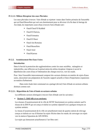 Chapitre cinquième                                                      Voirie et réseaux divers




IV.2.1.2. Milieux Récepteur des eaux Pluviales:
      Les eaux pluviales à travers l'aire d'étude se rejettent toutes dans l'artère primaire de l'ensemble
      qui est Oued Bousellem qui suit son cheminement pour se déverser à la fin dans le barrage de
      Ain Zada, les importants cours d'eau à travers l'aire d'étude sont :
                     Oued Chouf El Kedded
                     Oued El Ouricia,
                     Oued Fermatou
                     Oued El Hassi
                     Oued Ain Romaine
                     Oued Bousellem
                     Oued Arair
                     Oued Karoua


IV.2.2. Assainissement Des Eaux Usées:
      Introduction
      Dans le but de la protection des agglomérations contre les eaux nuisibles, ménagères et
      industrielles, une réflexion sur la préservation du milieu récepteur s'impose à savoir la
      dépollution des cours d'eau et l'atténuation des charges nocives, vers les oueds.
      Pour faire l'ensemble intercommunal composé des secteurs distincts en matière de rejets d'eaux
      usées, nécessitent une préparation de l'assiette support actuelle et futur d'importantes expansions
      en matière d'urbanisme
              Dans notre étude inter communal on a partagé (divisé) l'aire d'étude en secteurs urbains
      distincts comme suit:

IV.2.2.1. Répartition de l'aire d'étude en secteurs urbains
       Les différents secteurs distingués à travers l'aire d'étude sont les suivantes :
           Secteur I : Sétif ville et ses environs:
       Les réseaux d’assainissement de la ville de SETIF fonctionnent en système unitaire sauf le
       réseau de la ZHUN qui est conçu et réalisé en système séparatif avec quelques tronçons en
       système unitaire.
       Le réseau d’assainissement de la ville est actuellement muni de quartes station de relevage
       conçus et réalisés en vue d’éliminer les rejets illicites dans les oueds; de converger ces rejets
       vers la station d’épuration de AIN SFIHA.
       Les rejets qui demeurent actuellement à l’air libre sont :



           PHASE DIAGNOSTIC                                                                        Page | 375
 