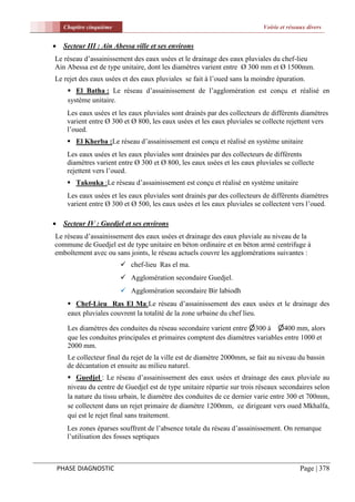 Chapitre cinquième                                                     Voirie et réseaux divers


    Secteur III : Ain Abessa ville et ses environs
Le réseau d’assainissement des eaux usées et le drainage des eaux pluviales du chef-lieu
Ain Abessa est de type unitaire, dont les diamètres varient entre Ø 300 mm et Ø 1500mm.
Le rejet des eaux usées et des eaux pluviales se fait à l’oued sans la moindre épuration.
        El Batha : Le réseau d’assainissement de l’agglomération est conçu et réalisé en
       système unitaire.
      Les eaux usées et les eaux pluviales sont drainés par des collecteurs de différents diamètres
      varient entre Ø 300 et Ø 800, les eaux usées et les eaux pluviales se collecte rejettent vers
      l’oued.
       El Kherba :Le réseau d’assainissement est conçu et réalisé en système unitaire
      Les eaux usées et les eaux pluviales sont drainées par des collecteurs de différents
      diamètres varient entre Ø 300 et Ø 800, les eaux usées et les eaux pluviales se collecte
      rejettent vers l’oued.
       Takouka :Le réseau d’assainissement est conçu et réalisé en système unitaire
      Les eaux usées et les eaux pluviales sont drainés par des collecteurs de différents diamètres
      varient entre Ø 300 et Ø 500, les eaux usées et les eaux pluviales se collectent vers l’oued.

    Secteur IV : Guedjel et ses environs
Le réseau d’assainissement des eaux usées et drainage des eaux pluviale au niveau de la
commune de Guedjel est de type unitaire en béton ordinaire et en béton armé centrifuge à
emboîtement avec ou sans joints, le réseau actuels couvre les agglomérations suivantes :
                           chef-lieu Ras el ma.
                           Agglomération secondaire Guedjel.
                           Agglomération secondaire Bir labiodh
        Chef-Lieu Ras El Ma:Le réseau d’assainissement des eaux usées et le drainage des
       eaux pluviales couvrent la totalité de la zone urbaine du chef lieu.

       Les diamètres des conduites du réseau secondaire varient entre 300 à 400 mm, alors
       que les conduites principales et primaires comptent des diamètres variables entre 1000 et
       2000 mm.
      Le collecteur final du rejet de la ville est de diamètre 2000mm, se fait au niveau du bassin
      de décantation et ensuite au milieu naturel.
        Guedjel : Le réseau d’assainissement des eaux usées et drainage des eaux pluviale au
       niveau du centre de Guedjel est de type unitaire répartie sur trois réseaux secondaires selon
       la nature du tissu urbain, le diamètre des conduites de ce dernier varie entre 300 et 700mm,
       se collectent dans un rejet primaire de diamètre 1200mm, ce dirigeant vers oued Mkhalfa,
       qui est le rejet final sans traitement.
      Les zones éparses souffrent de l’absence totale du réseau d’assainissement. On remarque
      l’utilisation des fosses septiques



    PHASE DIAGNOSTIC                                                                       Page | 378
 