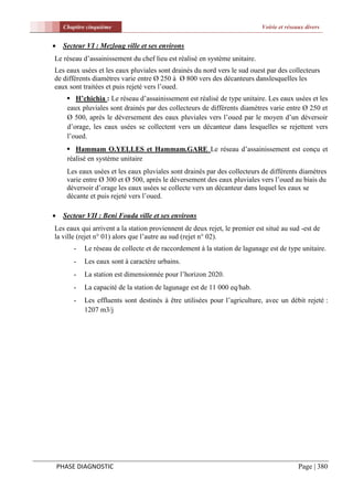 Chapitre cinquième                                                    Voirie et réseaux divers


    Secteur VI : Mezloug ville et ses environs
Le réseau d’assainissement du chef lieu est réalisé en système unitaire.
Les eaux usées et les eaux pluviales sont drainés du nord vers le sud ouest par des collecteurs
de différents diamètres varie entre Ø 250 à Ø 800 vers des décanteurs danslesquelles les
eaux sont traitées et puis rejeté vers l’oued.
       H’chichia : Le réseau d’assainissement est réalisé de type unitaire. Les eaux usées et les
      eaux pluviales sont drainés par des collecteurs de différents diamètres varie entre Ø 250 et
      Ø 500, après le déversement des eaux pluviales vers l’oued par le moyen d’un déversoir
      d’orage, les eaux usées se collectent vers un décanteur dans lesquelles se rejettent vers
      l’oued.
       Hammam O.YELLES et Hammam.GARE Le réseau d’assainissement est conçu et
      réalisé en système unitaire
      Les eaux usées et les eaux pluviales sont drainés par des collecteurs de différents diamètres
      varie entre Ø 300 et Ø 500, après le déversement des eaux pluviales vers l’oued au biais du
      déversoir d’orage les eaux usées se collecte vers un décanteur dans lequel les eaux se
      décante et puis rejeté vers l’oued.

    Secteur VII : Beni Fouda ville et ses environs
Les eaux qui arrivent a la station proviennent de deux rejet, le premier est situé au sud -est de
la ville (rejet n° 01) alors que l’autre au sud (rejet n° 02).
        -   Le réseau de collecte et de raccordement à la station de lagunage est de type unitaire.
        -   Les eaux sont à caractère urbains.
        -   La station est dimensionnée pour l’horizon 2020.
        -   La capacité de la station de lagunage est de 11 000 eq/hab.
        -   Les effluents sont destinés à être utilisées pour l’agriculture, avec un débit rejeté :
            1207 m3/j




    PHASE DIAGNOSTIC                                                                      Page | 380
 